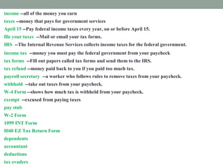 income --all of the money you earn
taxes --money that pays for government services
April 15 --Pay federal income taxes every year, on or before April 15.
file your taxes --Mail or email your tax forms.
IRS --The Internal Revenue Services collects income taxes for the federal government.
income tax --money you must pay the federal government from your paycheck
tax forms --Fill out papers called tax forms and send them to the IRS.
tax refund --money paid back to you if you paid too much tax.
payroll secretary --a worker who follows rules to remove taxes from your paycheck.
withhold --take out taxes from your paycheck.
W-4 Form --shows how much tax is withheld from your paycheck.
exempt --excused from paying taxes
pay stub -- attached to your paycheck. It shows tax subtracted from your income.
W-2 Form --shows how much tax you paid last year.
1099 INT Form --shows how much interest you earned.
I040 EZ Tax Return Form --fill out this form to prove how much income tax you must pay
dependents --people you support
accountant --a tax expert you pay to help you
deductions --things you pay for that you list on a tax form
tax evaders --people who don't pay taxes who are punished
 