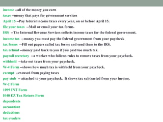 income --all of the money you earn
taxes --money that pays for government services
April 15 --Pay federal income taxes every year, on or before April 15.
file your taxes --Mail or email your tax forms.
IRS --The Internal Revenue Services collects income taxes for the federal government.
income tax --money you must pay the federal government from your paycheck
tax forms --Fill out papers called tax forms and send them to the IRS.
tax refund --money paid back to you if you paid too much tax.
payroll secretary --a worker who follows rules to remove taxes from your paycheck.
withhold --take out taxes from your paycheck.
W-4 Form --shows how much tax is withheld from your paycheck.
exempt --excused from paying taxes
pay stub -- attached to your paycheck. It shows tax subtracted from your income.
W-2 Form --shows how much tax you paid last year.
1099 INT Form --shows how much interest you earned.
I040 EZ Tax Return Form --fill out this form to prove how much income tax you must pay
dependents --people you support
accountant --a tax expert you pay to help you
deductions --things you pay for that you list on a tax form
tax evaders --people who don't pay taxes who are punished
 