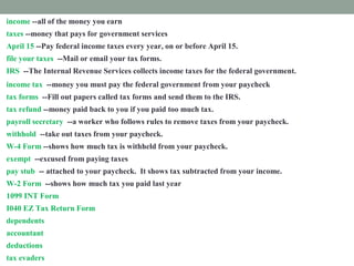 income --all of the money you earn
taxes --money that pays for government services
April 15 --Pay federal income taxes every year, on or before April 15.
file your taxes --Mail or email your tax forms.
IRS --The Internal Revenue Services collects income taxes for the federal government.
income tax --money you must pay the federal government from your paycheck
tax forms --Fill out papers called tax forms and send them to the IRS.
tax refund --money paid back to you if you paid too much tax.
payroll secretary --a worker who follows rules to remove taxes from your paycheck.
withhold --take out taxes from your paycheck.
W-4 Form --shows how much tax is withheld from your paycheck.
exempt --excused from paying taxes
pay stub -- attached to your paycheck. It shows tax subtracted from your income.
W-2 Form --shows how much tax you paid last year
1099 INT Form --shows how much interest you earned.
I040 EZ Tax Return Form --fill out this form to prove how much income tax you must pay
dependents --people you support
accountant --a tax expert you pay to help you
deductions --things you pay for that you list on a tax form
tax evaders --people who don't pay taxes who are punished
 