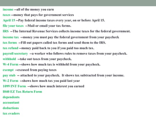 income --all of the money you earn
taxes --money that pays for government services
April 15 --Pay federal income taxes every year, on or before April 15.
file your taxes --Mail or email your tax forms.
IRS --The Internal Revenue Services collects income taxes for the federal government.
income tax --money you must pay the federal government from your paycheck
tax forms --Fill out papers called tax forms and send them to the IRS.
tax refund --money paid back to you if you paid too much tax.
payroll secretary --a worker who follows rules to remove taxes from your paycheck.
withhold --take out taxes from your paycheck.
W-4 Form --shows how much tax is withheld from your paycheck.
exempt --excused from paying taxes
pay stub -- attached to your paycheck. It shows tax subtracted from your income.
W-2 Form --shows how much tax you paid last year
1099 INT Form --shows how much interest you earned
I040 EZ Tax Return Form --fill out this form to prove how much income tax you must pay
dependents --people you support
accountant --a tax expert you pay to help you
deductions --things you pay for that you list on a tax form
tax evaders --people who don't pay taxes who are punished
 