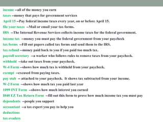 income --all of the money you earn
taxes --money that pays for government services
April 15 --Pay federal income taxes every year, on or before April 15.
file your taxes --Mail or email your tax forms.
IRS --The Internal Revenue Services collects income taxes for the federal government.
income tax --money you must pay the federal government from your paycheck
tax forms --Fill out papers called tax forms and send them to the IRS.
tax refund --money paid back to you if you paid too much tax.
payroll secretary --a worker who follows rules to remove taxes from your paycheck.
withhold --take out taxes from your paycheck.
W-4 Form --shows how much tax is withheld from your paycheck.
exempt --excused from paying taxes.
pay stub -- attached to your paycheck. It shows tax subtracted from your income.
W-2 Form --shows how much tax you paid last year
1099 INT Form --shows how much interest you earned
I040 EZ Tax Return Form --fill out this form to prove how much income tax you must pay
dependents --people you support
accountant --a tax expert you pay to help you
deductions --things you pay for that you list on a tax form
tax evaders --people who don't pay taxes who are punished
 