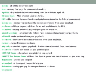 income --all of the money you earn
taxes --money that pays for government services
April 15 --Pay federal income taxes every year, on or before April 15.
file your taxes --Mail or email your tax forms.
IRS --The Internal Revenue Services collects income taxes for the federal government.
income tax --money you must pay the federal government from your paycheck
tax forms --Fill out papers called tax forms and send them to the IRS.
tax refund --money paid back to you if you paid too much tax.
payroll secretary --a worker who follows rules to remove taxes from your paycheck.
withhold --take out taxes from your paycheck.
W-4 Form --shows how much tax is withheld from your paycheck.
exempt --excused from paying taxes.
pay stub -- attached to your paycheck. It shows tax subtracted from your income.
W-2 Form --shows how much tax you paid last year
1099 INT Form --shows how much interest you earned
I040 EZ Tax Return Form --fill out this form to prove how much income tax you must pay
dependents --people you support
accountant --a tax expert you pay to help you
deductions --things you pay for that you list on a tax form
tax evaders --people who don't pay taxes who are punished
 