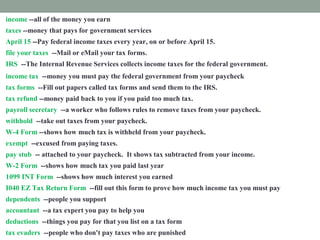 income --all of the money you earn
taxes --money that pays for government services
April 15 --Pay federal income taxes every year, on or before April 15.
file your taxes --Mail or eMail your tax forms.
IRS --The Internal Revenue Services collects income taxes for the federal government.
income tax --money you must pay the federal government from your paycheck
tax forms --Fill out papers called tax forms and send them to the IRS.
tax refund --money paid back to you if you paid too much tax.
payroll secretary --a worker who follows rules to remove taxes from your paycheck.
withhold --take out taxes from your paycheck.
W-4 Form --shows how much tax is withheld from your paycheck.
exempt --excused from paying taxes.
pay stub -- attached to your paycheck. It shows tax subtracted from your income.
W-2 Form --shows how much tax you paid last year
1099 INT Form --shows how much interest you earned
I040 EZ Tax Return Form --fill out this form to prove how much income tax you must pay
dependents --people you support
accountant --a tax expert you pay to help you
deductions --things you pay for that you list on a tax form
tax evaders --people who don't pay taxes who are punished
 