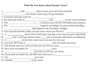What Do You Know about Income Taxes?
1. ______ , ______ and _________ mean money you earn from your job.
2. __________________ are money used to pay for government..
3. Everyone must pay taxes by ___________________.
4. We must pay taxes to ________, __________ and _________ levels of government.
5. The ________ ______ _____ (____) collects taxes for the US Federal government.
6. The ____________ ____________ suggests our budget for government spending..
7. ______________________ must approve the President’s budget.
8. Your payroll secretary helps you pay taxes when you fill out a __________________.
9. A ______________ shows how much taxes you pay every time you get a paycheck..
10. ______ pay is your pay before taxes; ____ pay is your pay after taxes are deducted.
11. A ____________ shows how much taxes you pay for one year.
12. Use your W2 Form to _____________________ that you paid your taxes.
13. The people who live with you that you care for are your _________________.
14. Save your tax papers for __________________ years.
15. _______________________ can help you fill out tax forms.
16. If you paid too much tax, the IRS must send you a _______________.
17. Tax _____________________ go to jail.
18. Nobody _______________ to pay taxes.
 
