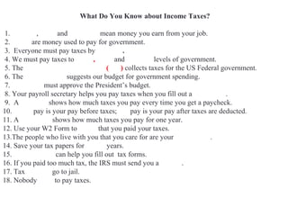 What Do You Know about Income Taxes?
1. Income , salar and payche ckmean money you earn from your job.
2. Taxes are money used to pay for government.
3. Everyone must pay taxes by April 15.
4. We must pay taxes to Local, State and Federal levels of government.
5. The Internal Revenue Service (IRS) collects taxes for the US Federal government.
6. The White House suggests our budget for government spending.
7. Congress must approve the President’s budget.
8. Your payroll secretary helps you pay taxes when you fill out a W4 Form.
9. A pay stub shows how much taxes you pay every time you get a paycheck.
10. Gross pay is your pay before taxes; net pay is your pay after taxes are deducted.
11. A W2 Form shows how much taxes you pay for one year.
12. Use your W2 Form to prove that you paid your taxes.
13.The people who live with you that you care for are your dependents.
14. Save your tax papers for seven years.
15. Accountants can help you fill out tax forms.
16. If you paid too much tax, the IRS must send you a refund.
17. Tax evaders go to jail.
18. Nobody likes to pay taxes.
 