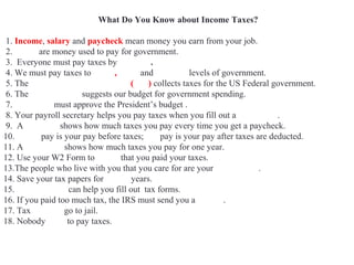 What Do You Know about Income Taxes?
1. Income, salary and paycheck mean money you earn from your job.
2. Taxes are money used to pay for government.
3. Everyone must pay taxes by April 15.
4. We must pay taxes to Local, State and Federal levels of government.
5. The Internal Revenue Service (IRS) collects taxes for the US Federal government.
6. The White House suggests our budget for government spending.
7. Congress must approve the President’s budget .
8. Your payroll secretary helps you pay taxes when you fill out a W4 Form.
9. A pay stub shows how much taxes you pay every time you get a paycheck.
10. Gross pay is your pay before taxes; net pay is your pay after taxes are deducted.
11. A W2 Form shows how much taxes you pay for one year.
12. Use your W2 Form to prove that you paid your taxes.
13.The people who live with you that you care for are your dependents.
14. Save your tax papers for seven years.
15. Accountants can help you fill out tax forms.
16. If you paid too much tax, the IRS must send you a refund.
17. Tax evaders go to jail.
18. Nobody likes to pay taxes.
 