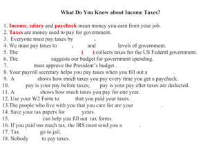 What Do You Know about Income Taxes?
1. Income, salary and paycheck mean money you earn from your job.
2. Taxes are money used to pay for government.
3. Everyone must pay taxes by April 15.
4. We must pay taxes to Local, State and Federal levels of government.
5. The Internal Revenue Service (IRS) collects taxes for the US Federal government.
6. The White House suggests our budget for government spending.
7. Congress must approve the President’s budget .
8. Your payroll secretary helps you pay taxes when you fill out a W4 Form.
9. A pay stub shows how much taxes you pay every time you get a paycheck.
10. Gross pay is your pay before taxes; net pay is your pay after taxes are deducted.
11. A W2 Form shows how much taxes you pay for one year.
12. Use your W2 Form to prove that you paid your taxes.
13.The people who live with you that you care for are your dependents.
14. Save your tax papers for seven years.
15. Accountants can help you fill out tax forms.
16. If you paid too much tax, the IRS must send you a refund.
17. Tax evaders go to jail.
18. Nobody likes to pay taxes.
 