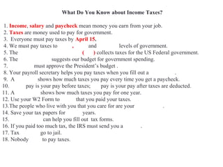 What Do You Know about Income Taxes?
1. Income, salary and paycheck mean money you earn from your job.
2. Taxes are money used to pay for government.
3. Everyone must pay taxes by April 15.
4. We must pay taxes to Local, State and Federal levels of government.
5. The Internal Revenue Service (IRS) collects taxes for the US Federal government.
6. The White House suggests our budget for government spending.
7. Congress must approve the President’s budget .
8. Your payroll secretary helps you pay taxes when you fill out a W4 Form.
9. A pay stub shows how much taxes you pay every time you get a paycheck.
10. Gross pay is your pay before taxes; net pay is your pay after taxes are deducted.
11. A W2 Form shows how much taxes you pay for one year.
12. Use your W2 Form to prove that you paid your taxes.
13.The people who live with you that you care for are your dependents.
14. Save your tax papers for seven years.
15. Accountants can help you fill out tax forms.
16. If you paid too much tax, the IRS must send you a refund.
17. Tax evaders go to jail.
18. Nobody likes to pay taxes.
 