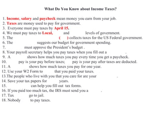 What Do You Know about Income Taxes?
1. Income, salary and paycheck mean money you earn from your job.
2. Taxes are money used to pay for government.
3. Everyone must pay taxes by April 15.
4. We must pay taxes to Local, State and Federal levels of government.
5. The Internal Revenue Service (IRS) collects taxes for the US Federal government.
6. The White House suggests our budget for government spending.
7. Congress must approve the President’s budget .
8. Your payroll secretary helps you pay taxes when you fill out a W4 Form.
9. A pay stub shows how much taxes you pay every time you get a paycheck.
10. Gross pay is your pay before taxes; net pay is your pay after taxes are deducted.
11. A W2 Form shows how much taxes you pay for one year.
12. Use your W2 Form to prove that you paid your taxes.
13.The people who live with you that you care for are your dependents.
14. Save your tax papers for seven years.
15. Accountants can help you fill out tax forms.
16. If you paid too much tax, the IRS must send you a refund.
17. Tax evaders go to jail.
18. Nobody likes to pay taxes.
 