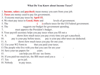 What Do You Know about Income Taxes?
1. Income, salary and paycheck mean money you earn from your job.
2. Taxes are money used to pay for government.
3. Everyone must pay taxes by April 15.
4. We must pay taxes to Local, State and Federal levels of government.
5. The Internal Revenue Service (IRS) collects taxes for the US Federal government.
6. The White House suggests our budget for government spending.
7. Congress must approve the President’s budget .
8. Your payroll secretary helps you pay taxes when you fill out a W4 Form.
9. A pay stub shows how much taxes you pay every time you get a paycheck.
10. Gross pay is your pay before taxes; net pay is your pay after taxes are deducted.
11. A W2 Form shows how much taxes you pay for one year.
12. Use your W2 Form to prove that you paid your taxes.
13.The people who live with you that you care for are your dependents.
14. Save your tax papers for seven years.
15. Accountants can help you fill out tax forms.
16. If you paid too much tax, the IRS must send you a refund.
17. Tax evaders go to jail.
18. Nobody likes to pay taxes.
 