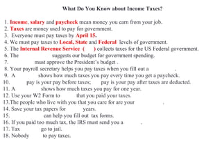What Do You Know about Income Taxes?
1. Income, salary and paycheck mean money you earn from your job.
2. Taxes are money used to pay for government.
3. Everyone must pay taxes by April 15.
4. We must pay taxes to Local, State and Federal levels of government.
5. The Internal Revenue Service (IRS) collects taxes for the US Federal government.
6. The White House suggests our budget for government spending.
7. Congress must approve the President’s budget .
8. Your payroll secretary helps you pay taxes when you fill out a W4 Form.
9. A pay stub shows how much taxes you pay every time you get a paycheck.
10. Gross pay is your pay before taxes; net pay is your pay after taxes are deducted.
11. A W2 Form shows how much taxes you pay for one year.
12. Use your W2 Form to prove that you paid your taxes.
13.The people who live with you that you care for are your dependents.
14. Save your tax papers for seven years.
15. Accountants can help you fill out tax forms.
16. If you paid too much tax, the IRS must send you a refund.
17. Tax evaders go to jail.
18. Nobody likes to pay taxes.
 