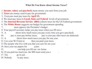 What Do You Know about Income Taxes?
1. Income, salary and paycheck mean money you earn from your job.
2. Taxes are money used to pay for government.
3. Everyone must pay taxes by April 15.
4. We must pay taxes to Local, State and Federal levels of government.
5. The Internal Revenue Service (IRS) collects taxes for the US Federal government.
6. The White House suggests our budget for government spending.
7. Congress must approve the President’s budget .
8. Your payroll secretary helps you pay taxes when you fill out a W4 Form.
9. A pay stub shows how much taxes you pay every time you get a paycheck.
10. Gross pay is your pay before taxes; net pay is your pay after taxes are deducted.
11. A W2 Form shows how much taxes you pay for one year.
12. Use your W2 Form to prove that you paid your taxes.
13.The people who live with you that you care for are your dependents.
14. Save your tax papers for seven years.
15. Accountants can help you fill out tax forms.
16. If you paid too much tax, the IRS must send you a refund.
17. Tax evaders go to jail.
18. Nobody likes to pay taxes.
 