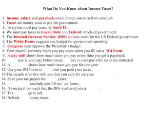 What Do You Know about Income Taxes?
1. Income, salary and paycheck mean money you earn from your job.
2. Taxes are money used to pay for government.
3. Everyone must pay taxes by April 15.
4. We must pay taxes to Local, State and Federal levels of government.
5. The Internal Revenue Service (IRS) collects taxes for the US Federal government.
6. The White House suggests our budget for government spending.
7. Congress must approve the President’s budget .
8. Your payroll secretary helps you pay taxes when you fill out a W4 Form.
9. A pay stub shows how much taxes you pay every time you get a paycheck.
10. Gross pay is your pay before taxes; net pay is your pay after taxes are deducted.
11. A W2 Form shows how much taxes you pay for one year.
12. Use your W2 Form to prove that you paid your taxes.
13.The people who live with you that you care for are your dependents.
14. Save your tax papers for seven years.
15. Accountants can help you fill out tax forms.
16. If you paid too much tax, the IRS must send you a refund.
17. Tax evaders go to jail.
18. Nobody likes to pay taxes.
 