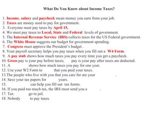 What Do You Know about Income Taxes?
1. Income, salary and paycheck mean money you earn from your job.
2. Taxes are money used to pay for government.
3. Everyone must pay taxes by April 15.
4. We must pay taxes to Local, State and Federal levels of government.
5. The Internal Revenue Service (IRS) collects taxes for the US Federal government.
6. The White House suggests our budget for government spending.
7. Congress must approve the President’s budget .
8. Your payroll secretary helps you pay taxes when you fill out a W4 Form.
9. A pay stub shows how much taxes you pay every time you get a paycheck.
10. Gross pay is your pay before taxes; net pay is your pay after taxes are deducted.
11. A W2 Form shows how much taxes you pay for one year.
12. Use your W2 Form to prove that you paid your taxes.
13.The people who live with you that you care for are your dependents.
14. Save your tax papers for seven years.
15. Accountants can help you fill out tax forms.
16. If you paid too much tax, the IRS must send you a refund.
17. Tax evaders go to jail.
18. Nobody likes to pay taxes.
 