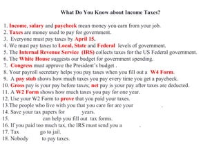 What Do You Know about Income Taxes?
1. Income, salary and paycheck mean money you earn from your job.
2. Taxes are money used to pay for government.
3. Everyone must pay taxes by April 15.
4. We must pay taxes to Local, State and Federal levels of government.
5. The Internal Revenue Service (IRS) collects taxes for the US Federal government.
6. The White House suggests our budget for government spending.
7. Congress must approve the President’s budget .
8. Your payroll secretary helps you pay taxes when you fill out a W4 Form.
9. A pay stub shows how much taxes you pay every time you get a paycheck.
10. Gross pay is your pay before taxes; net pay is your pay after taxes are deducted.
11. A W2 Form shows how much taxes you pay for one year.
12. Use your W2 Form to prove that you paid your taxes.
13.The people who live with you that you care for are your dependents.
14. Save your tax papers for seven years.
15. Accountants can help you fill out tax forms.
16. If you paid too much tax, the IRS must send you a refund.
17. Tax evaders go to jail.
18. Nobody likes to pay taxes.
 