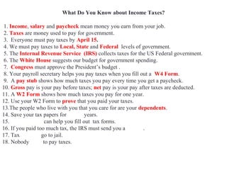 What Do You Know about Income Taxes?
1. Income, salary and paycheck mean money you earn from your job.
2. Taxes are money used to pay for government.
3. Everyone must pay taxes by April 15.
4. We must pay taxes to Local, State and Federal levels of government.
5. The Internal Revenue Service (IRS) collects taxes for the US Federal government.
6. The White House suggests our budget for government spending.
7. Congress must approve the President’s budget .
8. Your payroll secretary helps you pay taxes when you fill out a W4 Form.
9. A pay stub shows how much taxes you pay every time you get a paycheck.
10. Gross pay is your pay before taxes; net pay is your pay after taxes are deducted.
11. A W2 Form shows how much taxes you pay for one year.
12. Use your W2 Form to prove that you paid your taxes.
13.The people who live with you that you care for are your dependents.
14. Save your tax papers for seven years.
15. Accountants can help you fill out tax forms.
16. If you paid too much tax, the IRS must send you a refund.
17. Tax evaders go to jail.
18. Nobody likes to pay taxes.
 
