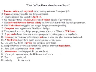 What Do You Know about Income Taxes?
1. Income, salary and paycheck mean money you earn from your job.
2. Taxes are money used to pay for government.
3. Everyone must pay taxes by April 15.
4. We must pay taxes to Local, State and Federal levels of government.
5. The Internal Revenue Service (IRS) collects taxes for the US Federal government.
6. The White House suggests our budget for government spending.
7. Congress must approve the President’s budget .
8. Your payroll secretary helps you pay taxes when you fill out a W4 Form.
9. A pay stub shows how much taxes you pay every time you get a paycheck.
10. Gross pay is your pay before taxes; net pay is your pay after taxes are deducted.
11. A W2 Form shows how much taxes you pay for one year.
12. Use your W2 Form to prove that you paid your taxes.
13.The people who live with you that you care for are your dependents.
14. Save your tax papers for seven years.
15. Accountants can help you fill out tax forms.
16. If you paid too much tax, the IRS must send you a refund.
17. Tax evaders go to jail.
18. Nobody likes to pay taxes.
 