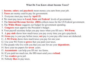What Do You Know about Income Taxes?
1. Income, salary and paycheck mean money you earn from your job.
2. Taxes are money used to pay for government.
3. Everyone must pay taxes by April 15.
4. We must pay taxes to Local, State and Federal levels of government.
5. The Internal Revenue Service (IRS) collects taxes for the US Federal government.
6. The White House suggests our budget for government spending.
7. Congress must approve the President’s budget .
8. Your payroll secretary helps you pay taxes when you fill out a W4 Form.
9. A pay stub shows how much taxes you pay every time you get a paycheck.
10. Gross pay is your pay before taxes; net pay is your pay after taxes are deducted.
11. A W2 Form shows how much taxes you pay for one year.
12. Use your W2 Form to prove that you paid your taxes.
13.The people who live with you that you care for are your dependents.
14. Save your tax papers for seven years.
15. Accountants can help you fill out tax forms.
16. If you paid too much tax, the IRS must send you a refund.
17. Tax evaders go to jail.
18. Nobody likes to pay taxes.
 