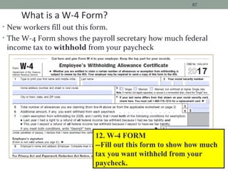 • New workers fill out this form.
• The W-4 Form shows the payroll secretary how much federal
income tax to withhold from your paycheck
87
12. W-4 FORM
--Fill out this form to show how much
tax you want withheld from your
paycheck.
What is a W-4 Form?
17
 