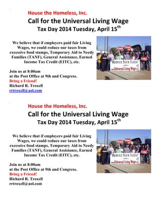  	
  	
   	
   House	
  the	
  Homeless,	
  Inc.	
  
Call	
  for	
  the	
  Universal	
  Living	
  Wage	
  
Tax	
  Day	
  2014	
  Tuesday,	
  April	
  15th	
  
	
  
We believe that if employers paid fair Living
Wages, we could reduce our taxes from
excessive food stamps, Temporary Aid to Needy
Families (TANF), General Assistance, Earned
Income Tax Credit (EITC), etc.
Join us at 8:00am
at the Post Office at 9th and Congress.
Bring a Friend!
Richard R. Troxell
rrtroxell@aol.com
	
  
	
  	
  	
   	
   House	
  the	
  Homeless,	
  Inc.	
  
Call	
  for	
  the	
  Universal	
  Living	
  Wage	
  
Tax	
  Day	
  2014	
  Tuesday,	
  April	
  15th	
  
	
  
We believe that if employers paid fair Living
Wages, we could reduce our taxes from
excessive food stamps, Temporary Aid to Needy
Families (TANF), General Assistance, Earned
Income Tax Credit (EITC), etc.
Join us at 8:00am
at the Post Office at 9th and Congress.
Bring a Friend!
Richard R. Troxell
rrtroxell@aol.com
	
   	
  
 