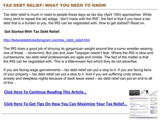 TAX DEBT RELIEF: WHAT YOU NEED TO KNOW Tax debt relief is much in need to people these days as tax day (April 15th) approaches. While many tend to repeat the old adage, “don’t mess with the IRS”, the fact is that if you have a tax debt that is a burden to you, the IRS can be negotiated with. How to get started? Read on.     Get Started With Tax Debt Relief: http://federaldebtreliefprogram.com/tax_debt_relief.htm The IRS does a good job of shoving its gargantuan weight around like a sumo wrestler wearing one of those… nevermind. But Joe and Joan Taxpayer needn’t fear. Where the IRS is slow and cumbersome, tax debt relief professionals are agile and nimble. The fact of the matter is that the IRS can be negotiated with. This is a little-known fact which they do not advertise. If you are facing wage garnishments – tax debt relief can put a stop to it. If you are facing liens of your property – tax debt relief can put a stop to it. And if you are suffering undo stress, anxiety and sleepless nights because of back taxes owed – tax debt relief can put an end to all of this… Click Here To Continue Reading This Article… Click Here To Get Tips On How You Can Maximize Your Tax Relief… 