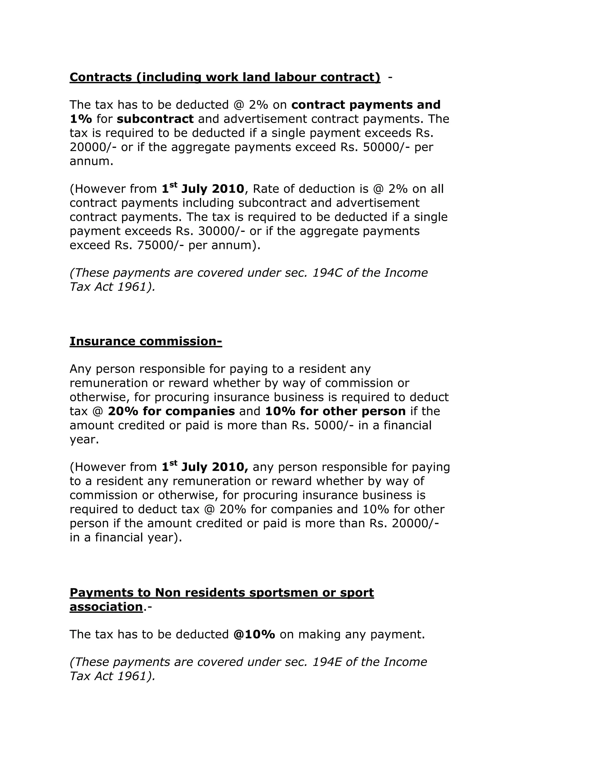Contracts (including work land labour contract) -

The tax has to be deducted @ 2% on contract payments and
1% for subcontract and advertisement contract payments. The
tax is required to be deducted if a single payment exceeds Rs.
20000/- or if the aggregate payments exceed Rs. 50000/- per
annum.

(However from 1st July 2010, Rate of deduction is @ 2% on all
contract payments including subcontract and advertisement
contract payments. The tax is required to be deducted if a single
payment exceeds Rs. 30000/- or if the aggregate payments
exceed Rs. 75000/- per annum).

(These payments are covered under sec. 194C of the Income
Tax Act 1961).



Insurance commission-

Any person responsible for paying to a resident any
remuneration or reward whether by way of commission or
otherwise, for procuring insurance business is required to deduct
tax @ 20% for companies and 10% for other person if the
amount credited or paid is more than Rs. 5000/- in a financial
year.

(However from 1st July 2010, any person responsible for paying
to a resident any remuneration or reward whether by way of
commission or otherwise, for procuring insurance business is
required to deduct tax @ 20% for companies and 10% for other
person if the amount credited or paid is more than Rs. 20000/-
in a financial year).



Payments to Non residents sportsmen or sport
association.-

The tax has to be deducted @10% on making any payment.

(These payments are covered under sec. 194E of the Income
Tax Act 1961).
 