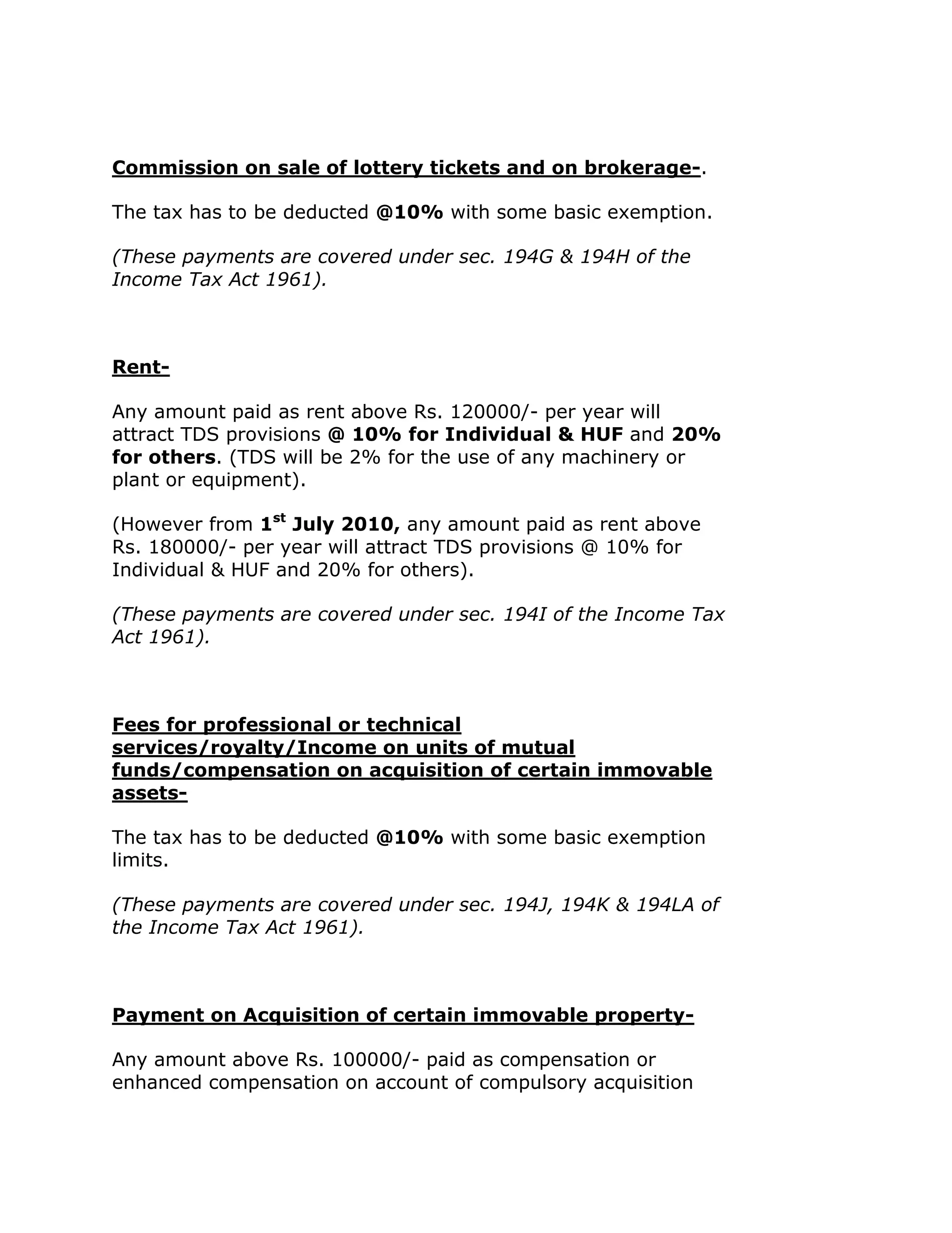 Commission on sale of lottery tickets and on brokerage-.

The tax has to be deducted @10% with some basic exemption.

(These payments are covered under sec. 194G & 194H of the
Income Tax Act 1961).



Rent-

Any amount paid as rent above Rs. 120000/- per year will
attract TDS provisions @ 10% for Individual & HUF and 20%
for others. (TDS will be 2% for the use of any machinery or
plant or equipment).

(However from 1st July 2010, any amount paid as rent above
Rs. 180000/- per year will attract TDS provisions @ 10% for
Individual & HUF and 20% for others).

(These payments are covered under sec. 194I of the Income Tax
Act 1961).



Fees for professional or technical
services/royalty/Income on units of mutual
funds/compensation on acquisition of certain immovable
assets-

The tax has to be deducted @10% with some basic exemption
limits.

(These payments are covered under sec. 194J, 194K & 194LA of
the Income Tax Act 1961).



Payment on Acquisition of certain immovable property-

Any amount above Rs. 100000/- paid as compensation or
enhanced compensation on account of compulsory acquisition
 