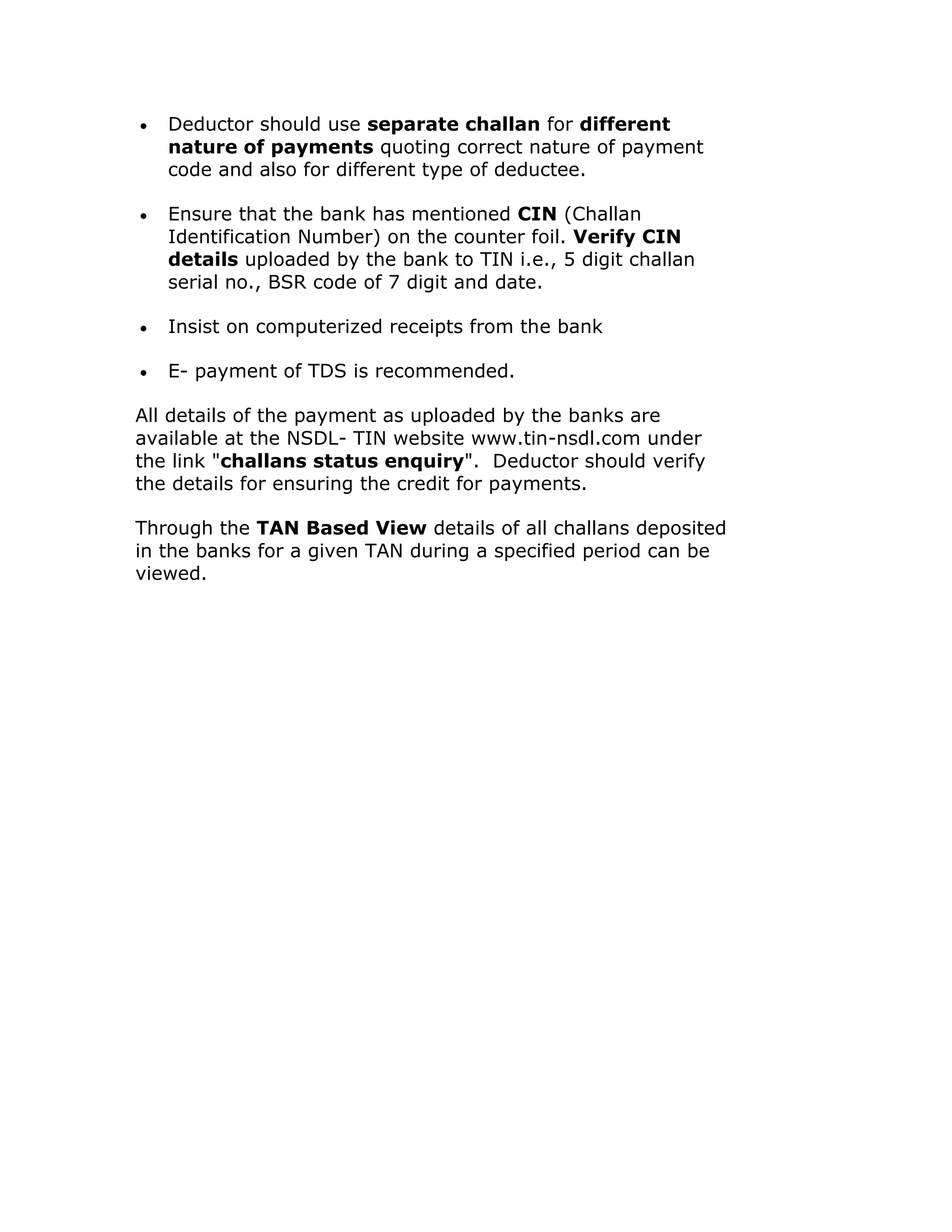 Deductor should use separate challan for different
   nature of payments quoting correct nature of payment
   code and also for different type of deductee.

   Ensure that the bank has mentioned CIN (Challan
   Identification Number) on the counter foil. Verify CIN
   details uploaded by the bank to TIN i.e., 5 digit challan
   serial no., BSR code of 7 digit and date.

   Insist on computerized receipts from the bank

   E- payment of TDS is recommended.

All details of the payment as uploaded by the banks are
available at the NSDL- TIN website www.tin-nsdl.com under
the link "challans status enquiry". Deductor should verify
the details for ensuring the credit for payments.

Through the TAN Based View details of all challans deposited
in the banks for a given TAN during a specified period can be
viewed.
 