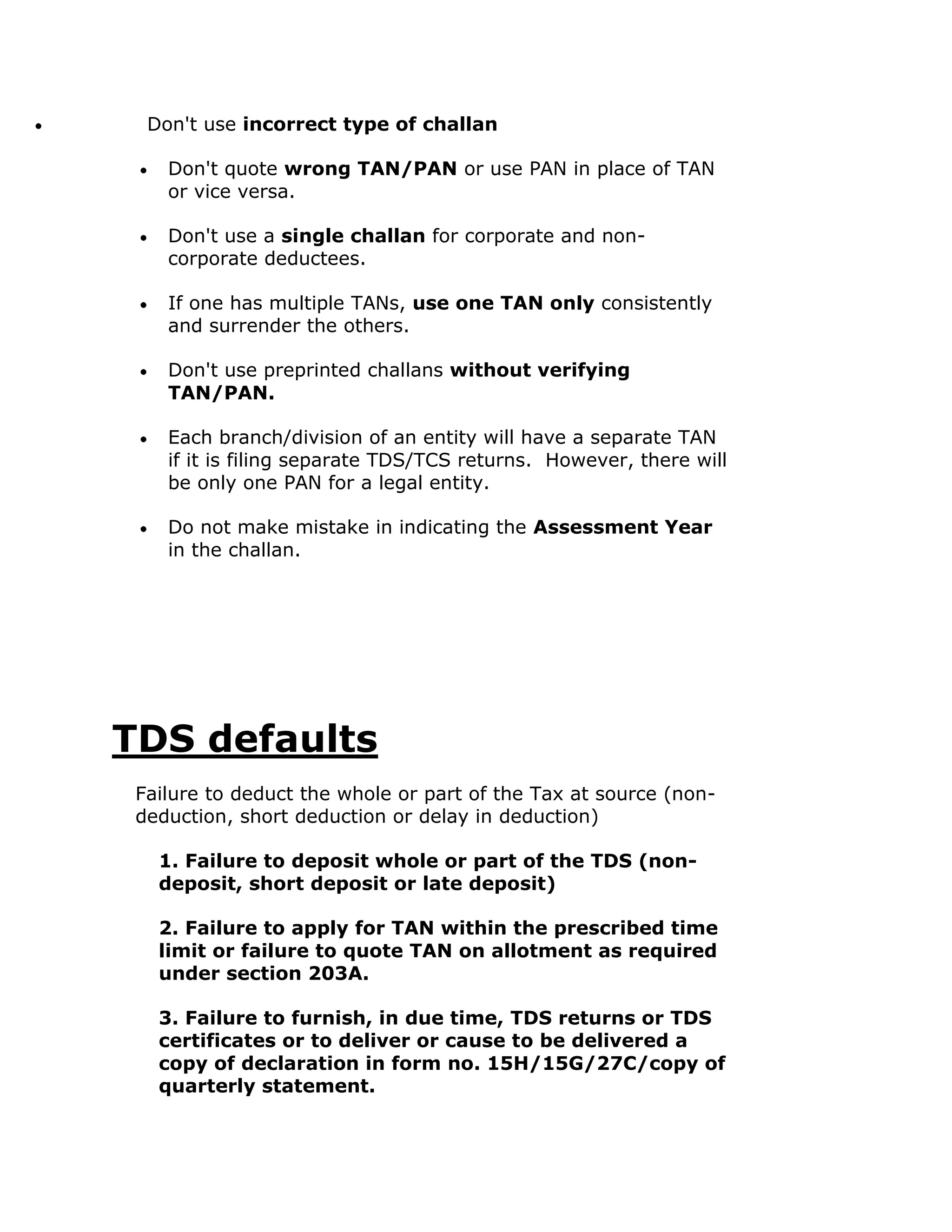 Don't use incorrect type of challan

    Don't quote wrong TAN/PAN or use PAN in place of TAN
    or vice versa.

    Don't use a single challan for corporate and non-
    corporate deductees.

    If one has multiple TANs, use one TAN only consistently
    and surrender the others.

    Don't use preprinted challans without verifying
    TAN/PAN.

    Each branch/division of an entity will have a separate TAN
    if it is filing separate TDS/TCS returns. However, there will
    be only one PAN for a legal entity.

    Do not make mistake in indicating the Assessment Year
    in the challan.




TDS defaults
 Failure to deduct the whole or part of the Tax at source (non-
 deduction, short deduction or delay in deduction)

   1. Failure to deposit whole or part of the TDS (non-
   deposit, short deposit or late deposit)

   2. Failure to apply for TAN within the prescribed time
   limit or failure to quote TAN on allotment as required
   under section 203A.

   3. Failure to furnish, in due time, TDS returns or TDS
   certificates or to deliver or cause to be delivered a
   copy of declaration in form no. 15H/15G/27C/copy of
   quarterly statement.
 