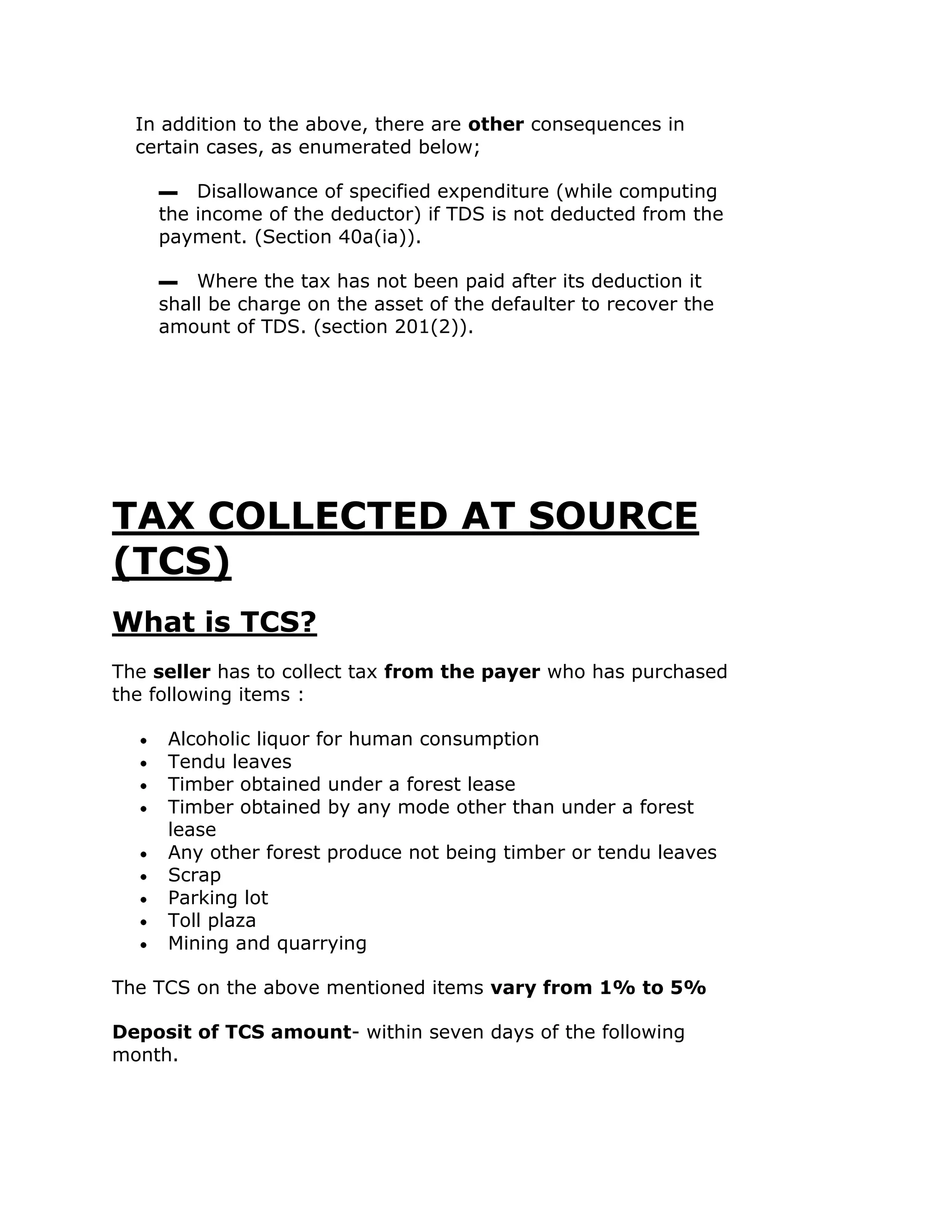 In addition to the above, there are other consequences in
  certain cases, as enumerated below;

    ▬ Disallowance of specified expenditure (while computing
    the income of the deductor) if TDS is not deducted from the
    payment. (Section 40a(ia)).

    ▬ Where the tax has not been paid after its deduction it
    shall be charge on the asset of the defaulter to recover the
    amount of TDS. (section 201(2)).




TAX COLLECTED AT SOURCE
(TCS)
What is TCS?
The seller has to collect tax from the payer who has purchased
the following items :

     Alcoholic liquor for human consumption
     Tendu leaves
     Timber obtained under a forest lease
     Timber obtained by any mode other than under a forest
     lease
     Any other forest produce not being timber or tendu leaves
     Scrap
     Parking lot
     Toll plaza
     Mining and quarrying

The TCS on the above mentioned items vary from 1% to 5%

Deposit of TCS amount- within seven days of the following
month.
 