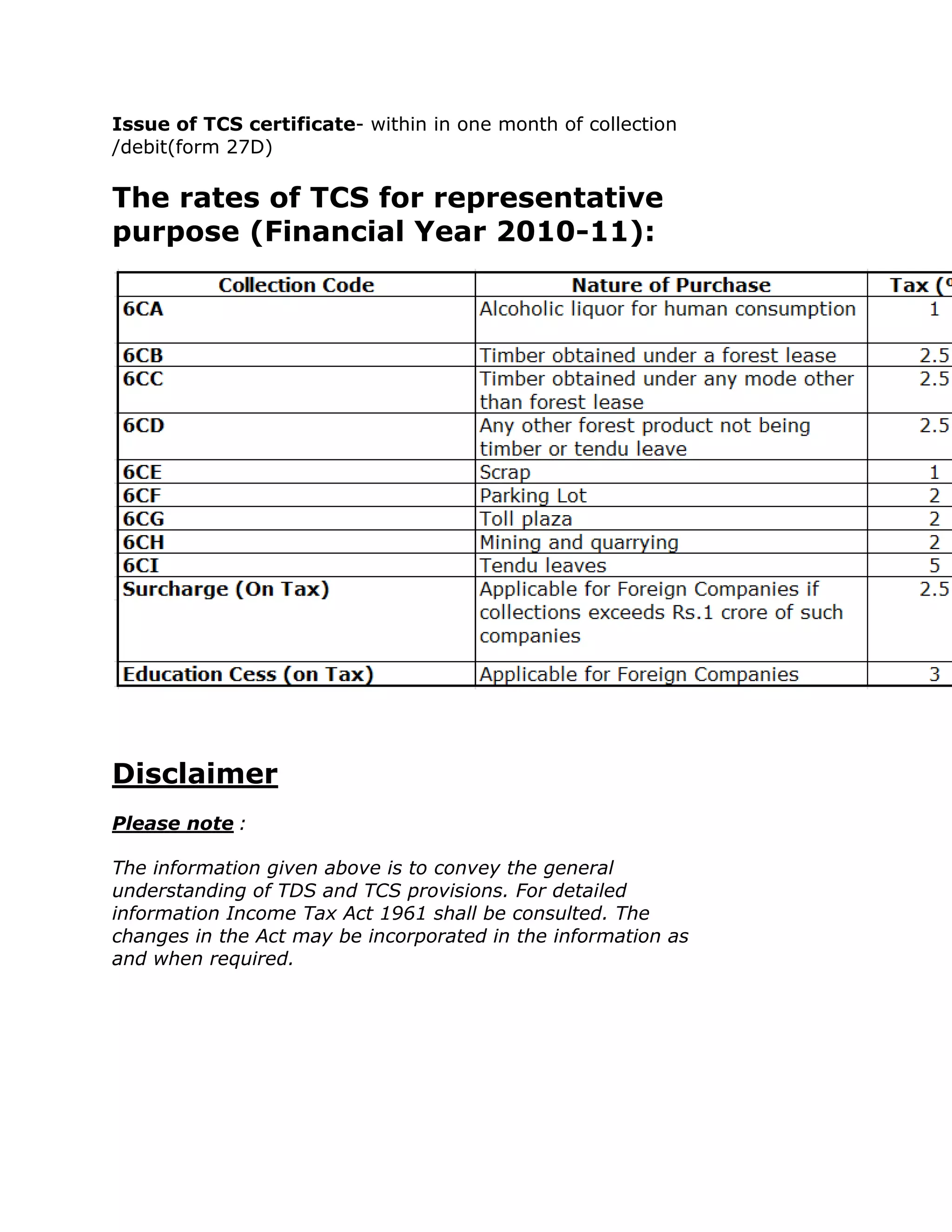 Issue of TCS certificate- within in one month of collection
/debit(form 27D)

The rates of TCS for representative
purpose (Financial Year 2010-11):




Disclaimer
Please note :

The information given above is to convey the general
understanding of TDS and TCS provisions. For detailed
information Income Tax Act 1961 shall be consulted. The
changes in the Act may be incorporated in the information as
and when required.
 