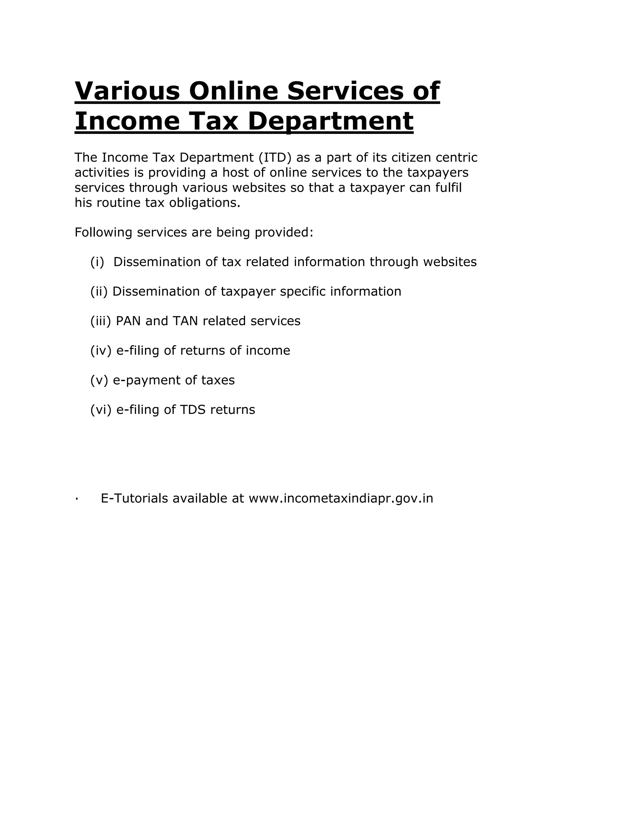 Various Online Services of
Income Tax Department
The Income Tax Department (ITD) as a part of its citizen centric
activities is providing a host of online services to the taxpayers
services through various websites so that a taxpayer can fulfil
his routine tax obligations.

Following services are being provided:

    (i) Dissemination of tax related information through websites

    (ii) Dissemination of taxpayer specific information

    (iii) PAN and TAN related services

    (iv) e-filing of returns of income

    (v) e-payment of taxes

    (vi) e-filing of TDS returns




·    E-Tutorials available at www.incometaxindiapr.gov.in
 