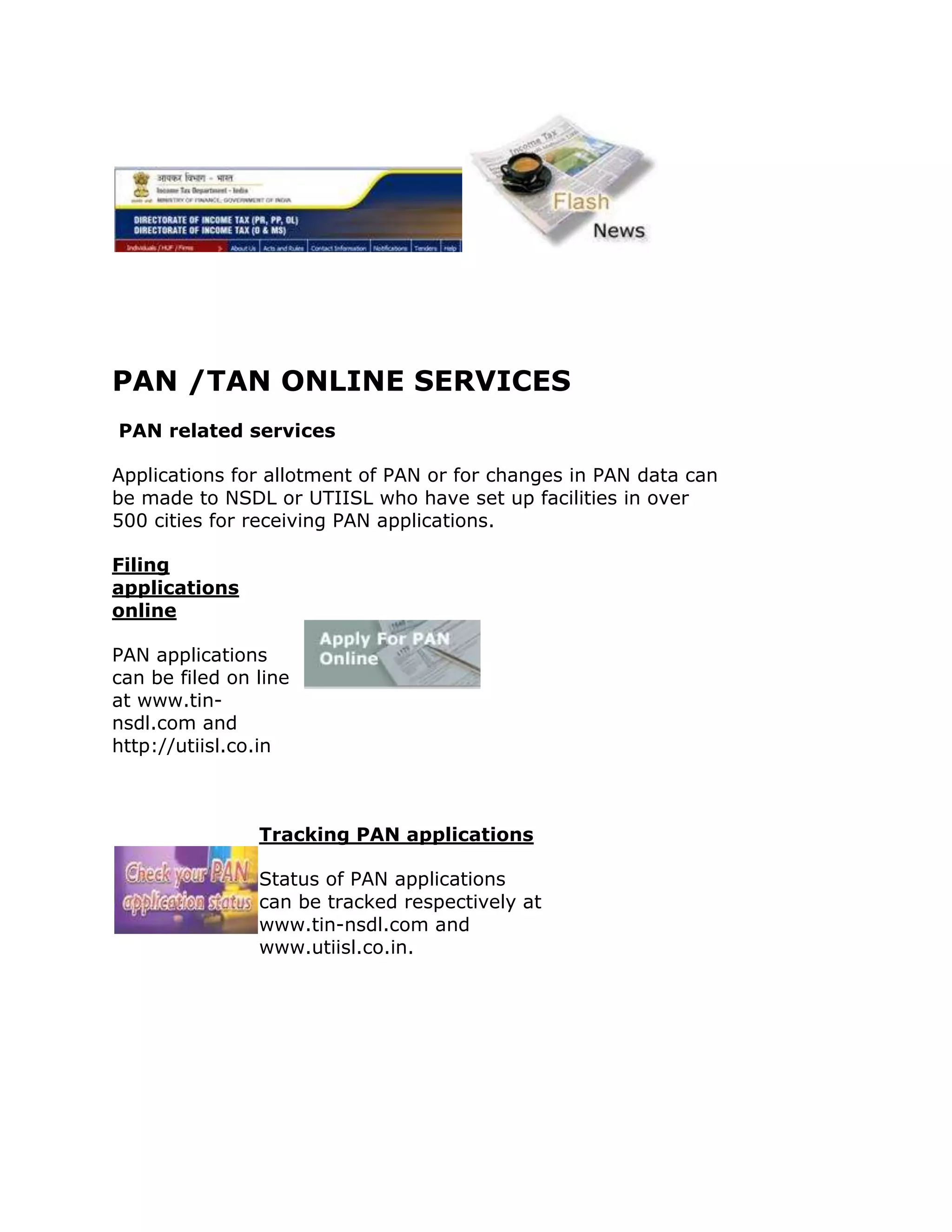 PAN /TAN ONLINE SERVICES
PAN related services

Applications for allotment of PAN or for changes in PAN data can
be made to NSDL or UTIISL who have set up facilities in over
500 cities for receiving PAN applications.

Filing
applications
online

PAN applications
can be filed on line
at www.tin-
nsdl.com and
http://utiisl.co.in



                Tracking PAN applications

                Status of PAN applications
                can be tracked respectively at
                www.tin-nsdl.com and
                www.utiisl.co.in.
 