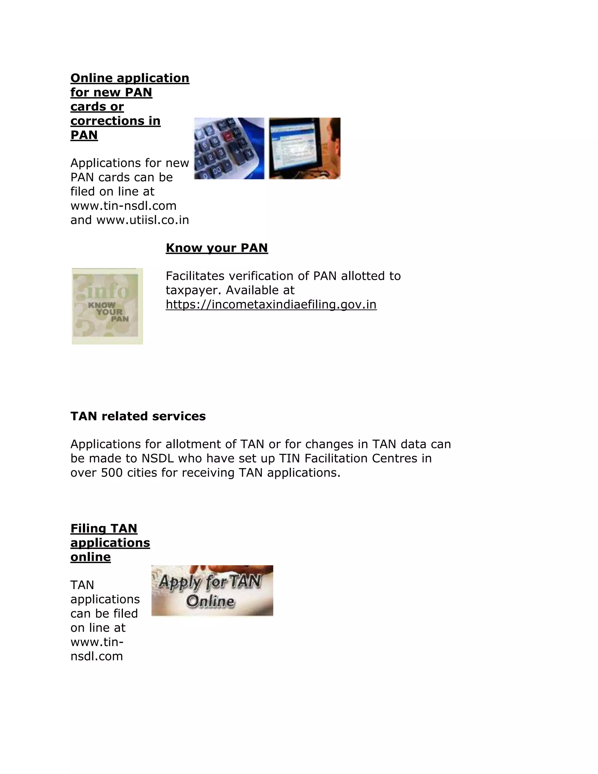 Online application
for new PAN
cards or
corrections in
PAN

Applications for new
PAN cards can be
filed on line at
www.tin-nsdl.com
and www.utiisl.co.in

                Know your PAN

                Facilitates verification of PAN allotted to
                taxpayer. Available at
                https://incometaxindiaefiling.gov.in




TAN related services

Applications for allotment of TAN or for changes in TAN data can
be made to NSDL who have set up TIN Facilitation Centres in
over 500 cities for receiving TAN applications.



Filing TAN
applications
online

TAN
applications
can be filed
on line at
www.tin-
nsdl.com
 