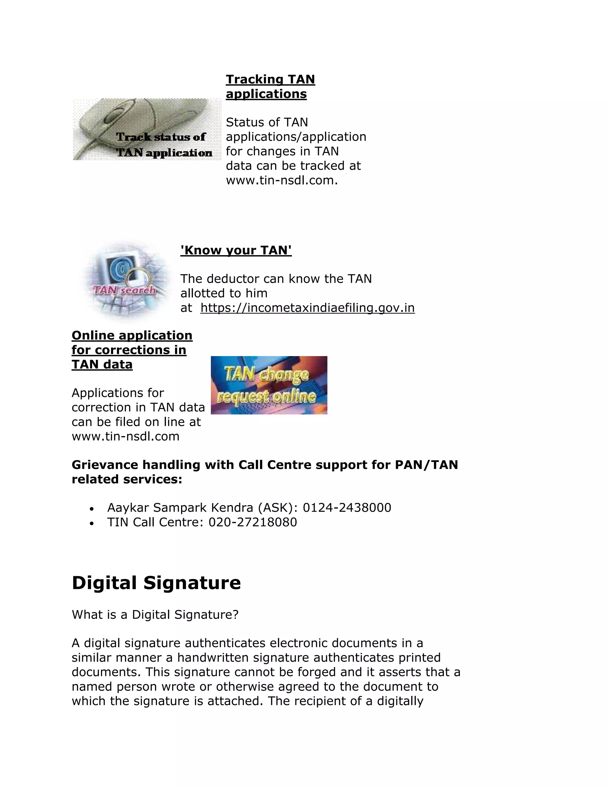 Tracking TAN
                          applications

                          Status of TAN
                          applications/application
                          for changes in TAN
                          data can be tracked at
                          www.tin-nsdl.com.




                  'Know your TAN'

                  The deductor can know the TAN
                  allotted to him
                  at https://incometaxindiaefiling.gov.in

Online application
for corrections in
TAN data

Applications for
correction in TAN data
can be filed on line at
www.tin-nsdl.com

Grievance handling with Call Centre support for PAN/TAN
related services:

      Aaykar Sampark Kendra (ASK): 0124-2438000
      TIN Call Centre: 020-27218080




Digital Signature
What is a Digital Signature?

A digital signature authenticates electronic documents in a
similar manner a handwritten signature authenticates printed
documents. This signature cannot be forged and it asserts that a
named person wrote or otherwise agreed to the document to
which the signature is attached. The recipient of a digitally
 