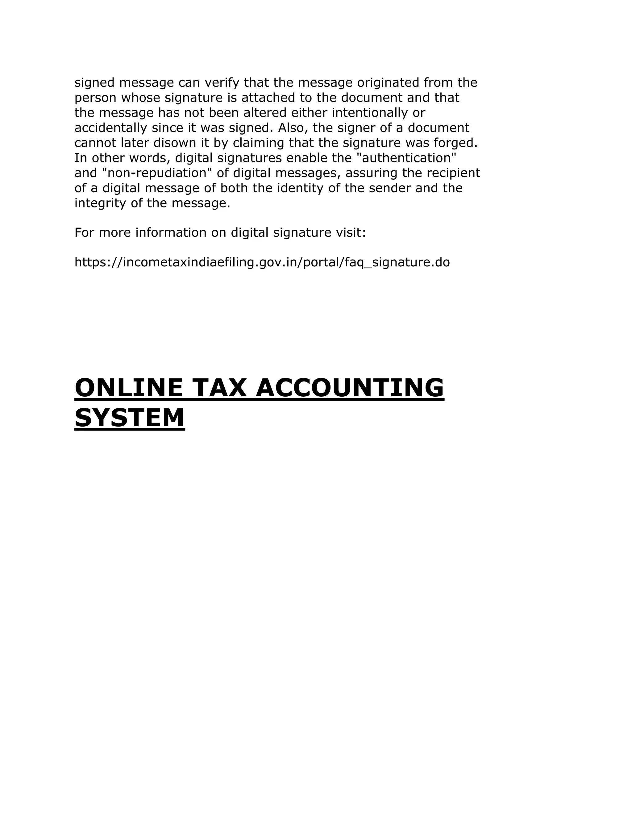 signed message can verify that the message originated from the
person whose signature is attached to the document and that
the message has not been altered either intentionally or
accidentally since it was signed. Also, the signer of a document
cannot later disown it by claiming that the signature was forged.
In other words, digital signatures enable the "authentication"
and "non-repudiation" of digital messages, assuring the recipient
of a digital message of both the identity of the sender and the
integrity of the message.

For more information on digital signature visit:

https://incometaxindiaefiling.gov.in/portal/faq_signature.do




ONLINE TAX ACCOUNTING
SYSTEM
 