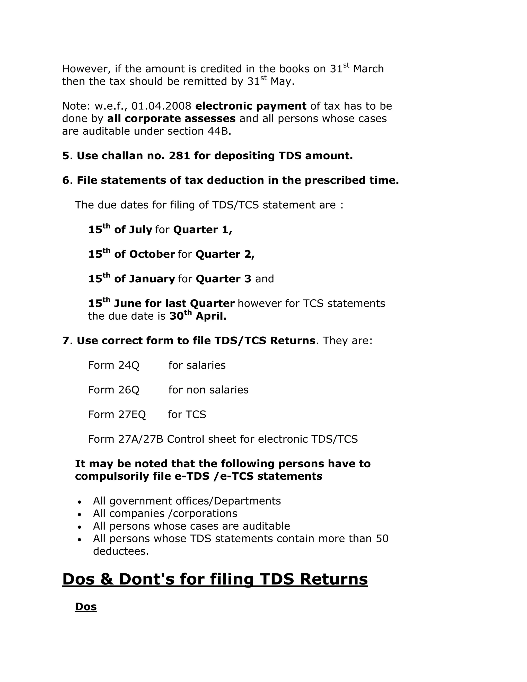 However, if the amount is credited in the books on 31st March
then the tax should be remitted by 31st May.

Note: w.e.f., 01.04.2008 electronic payment of tax has to be
done by all corporate assesses and all persons whose cases
are auditable under section 44B.

5. Use challan no. 281 for depositing TDS amount.

6. File statements of tax deduction in the prescribed time.

  The due dates for filing of TDS/TCS statement are :

    15th of July for Quarter 1,

    15th of October for Quarter 2,

    15th of January for Quarter 3 and

    15th June for last Quarter however for TCS statements
    the due date is 30th April.

7. Use correct form to file TDS/TCS Returns. They are:

    Form 24Q        for salaries

    Form 26Q        for non salaries

    Form 27EQ       for TCS

    Form 27A/27B Control sheet for electronic TDS/TCS

  It may be noted that the following persons have to
  compulsorily file e-TDS /e-TCS statements

     All government offices/Departments
     All companies /corporations
     All persons whose cases are auditable
     All persons whose TDS statements contain more than 50
     deductees.

Dos & Dont's for filing TDS Returns
  Dos
 