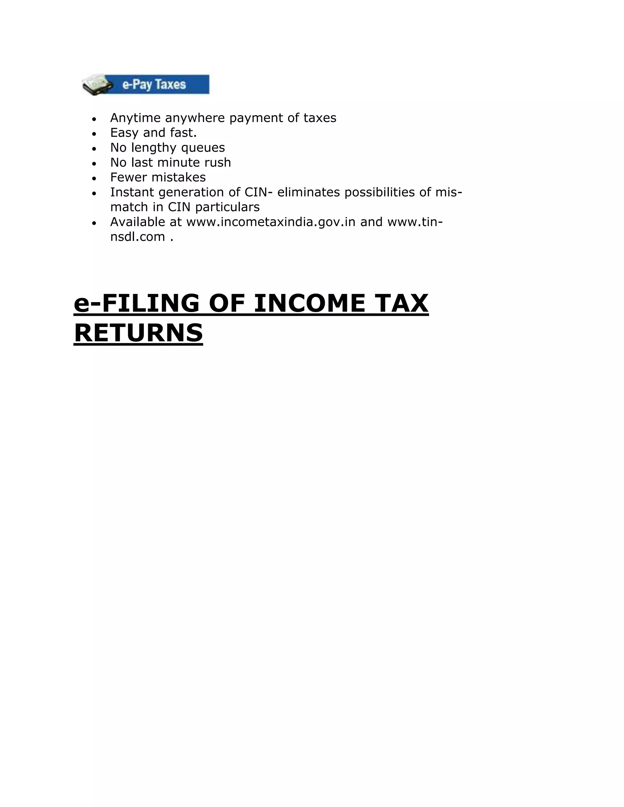 Anytime anywhere payment of taxes
  Easy and fast.
  No lengthy queues
  No last minute rush
  Fewer mistakes
  Instant generation of CIN- eliminates possibilities of mis-
  match in CIN particulars
  Available at www.incometaxindia.gov.in and www.tin-
  nsdl.com .




e-FILING OF INCOME TAX
RETURNS
 