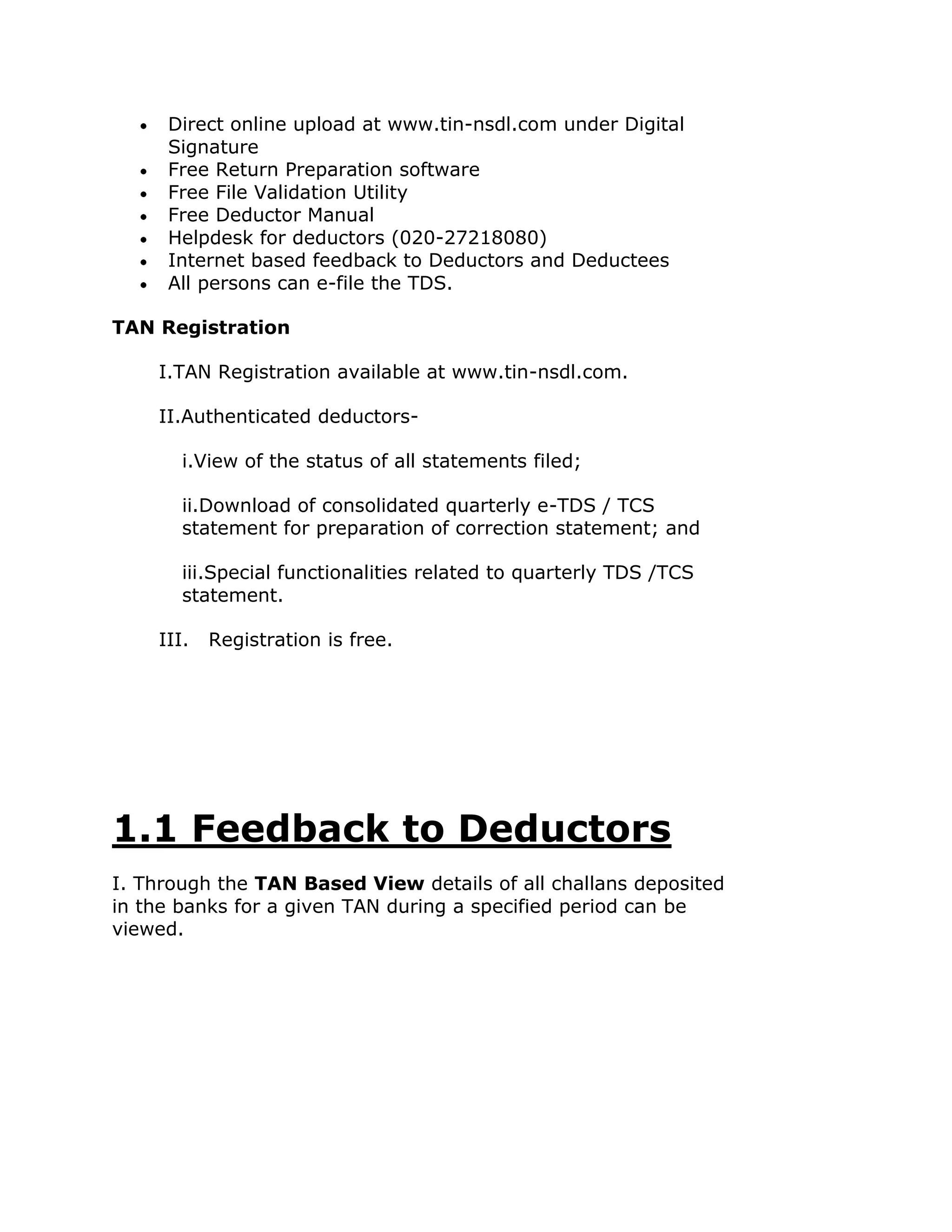 Direct online upload at www.tin-nsdl.com under Digital
     Signature
     Free Return Preparation software
     Free File Validation Utility
     Free Deductor Manual
     Helpdesk for deductors (020-27218080)
     Internet based feedback to Deductors and Deductees
     All persons can e-file the TDS.

TAN Registration

    I.TAN Registration available at www.tin-nsdl.com.

    II.Authenticated deductors-

       i.View of the status of all statements filed;

       ii.Download of consolidated quarterly e-TDS / TCS
       statement for preparation of correction statement; and

       iii.Special functionalities related to quarterly TDS /TCS
       statement.

    III.   Registration is free.




1.1 Feedback to Deductors
I. Through the TAN Based View details of all challans deposited
in the banks for a given TAN during a specified period can be
viewed.
 