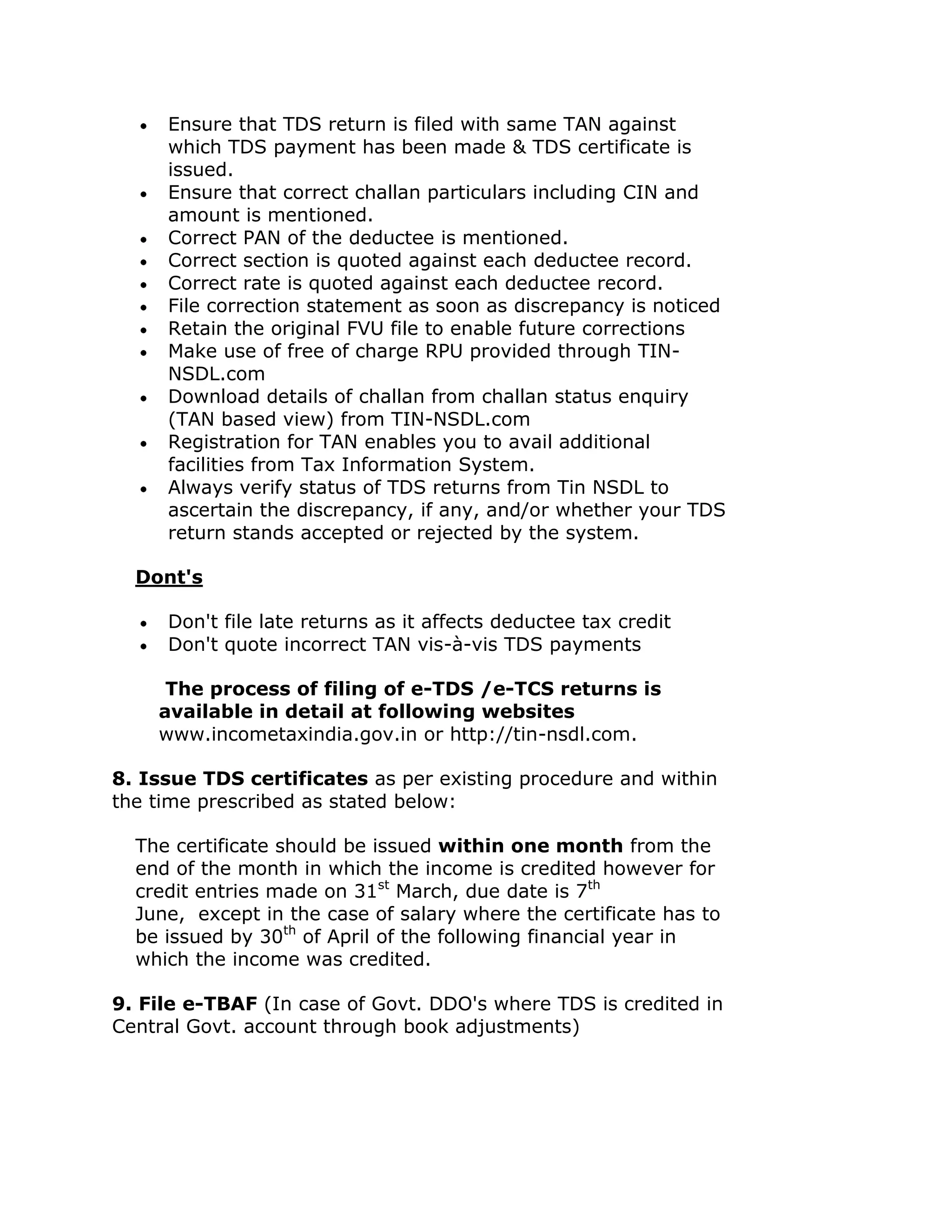 Ensure that TDS return is filed with same TAN against
     which TDS payment has been made & TDS certificate is
     issued.
     Ensure that correct challan particulars including CIN and
     amount is mentioned.
     Correct PAN of the deductee is mentioned.
     Correct section is quoted against each deductee record.
     Correct rate is quoted against each deductee record.
     File correction statement as soon as discrepancy is noticed
     Retain the original FVU file to enable future corrections
     Make use of free of charge RPU provided through TIN-
     NSDL.com
     Download details of challan from challan status enquiry
     (TAN based view) from TIN-NSDL.com
     Registration for TAN enables you to avail additional
     facilities from Tax Information System.
     Always verify status of TDS returns from Tin NSDL to
     ascertain the discrepancy, if any, and/or whether your TDS
     return stands accepted or rejected by the system.

  Dont's

     Don't file late returns as it affects deductee tax credit
     Don't quote incorrect TAN vis-à-vis TDS payments

     The process of filing of e-TDS /e-TCS returns is
    available in detail at following websites
    www.incometaxindia.gov.in or http://tin-nsdl.com.

8. Issue TDS certificates as per existing procedure and within
the time prescribed as stated below:

  The certificate should be issued within one month from the
  end of the month in which the income is credited however for
  credit entries made on 31st March, due date is 7th
  June, except in the case of salary where the certificate has to
  be issued by 30th of April of the following financial year in
  which the income was credited.

9. File e-TBAF (In case of Govt. DDO's where TDS is credited in
Central Govt. account through book adjustments)
 