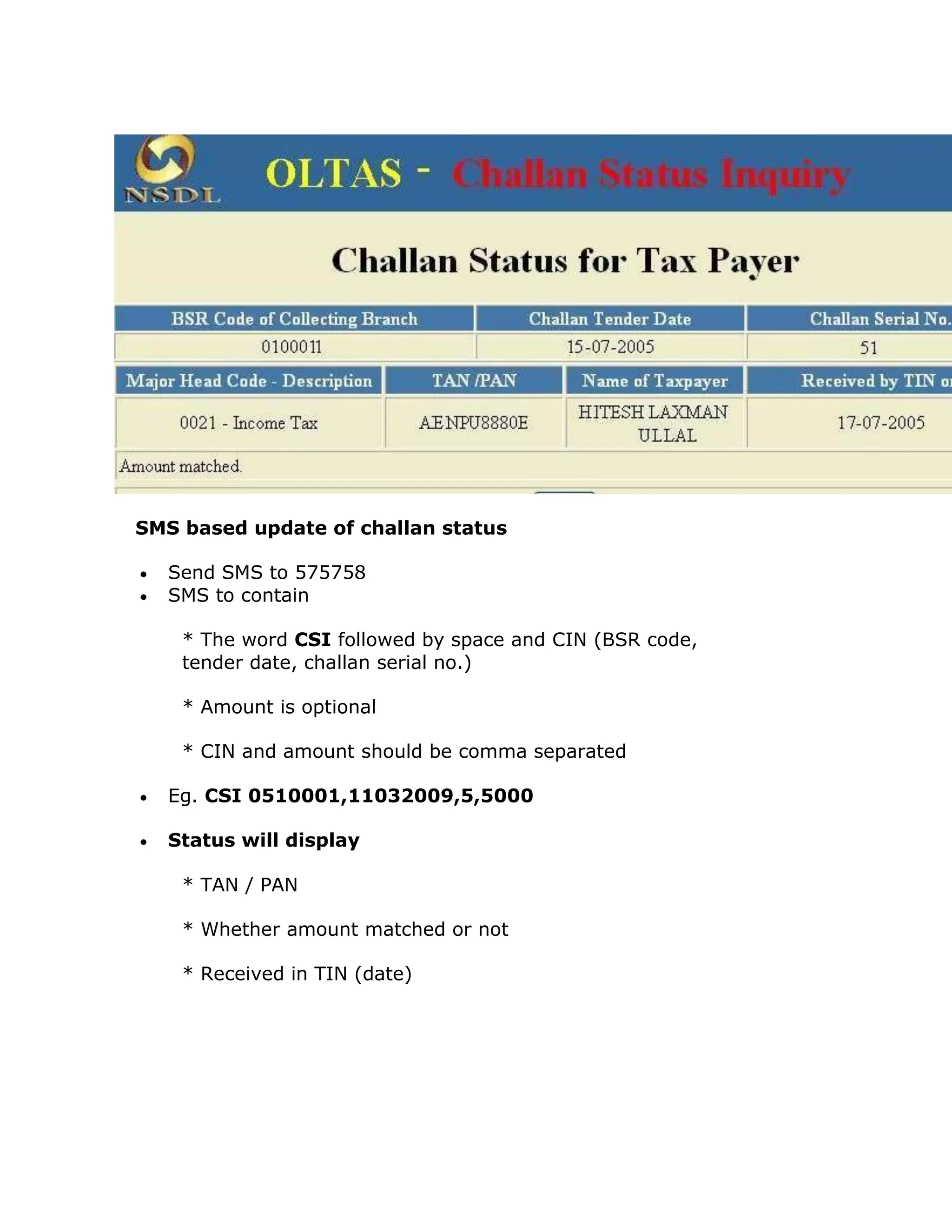 SMS based update of challan status

  Send SMS to 575758
  SMS to contain

    * The word CSI followed by space and CIN (BSR code,
    tender date, challan serial no.)

    * Amount is optional

    * CIN and amount should be comma separated

  Eg. CSI 0510001,11032009,5,5000

  Status will display

    * TAN / PAN

    * Whether amount matched or not

    * Received in TIN (date)
 