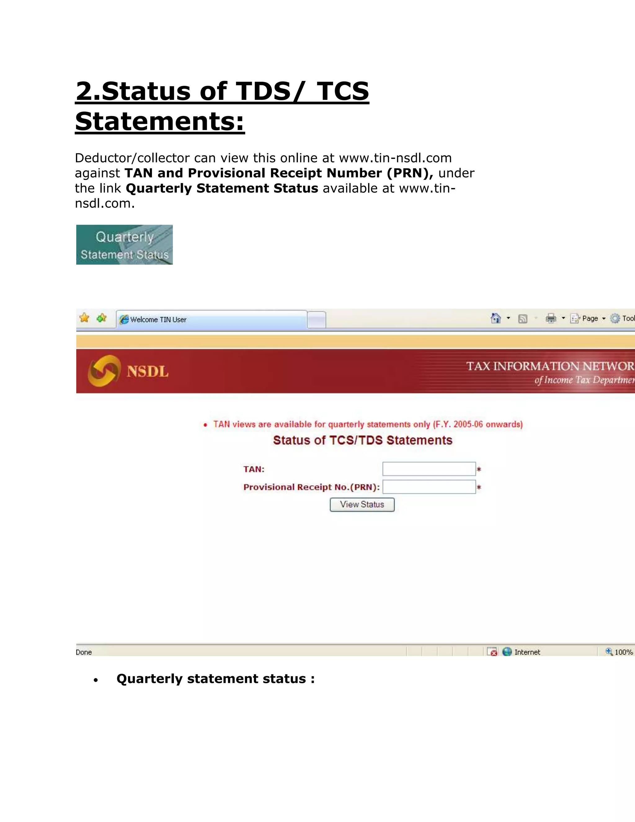 2.Status of TDS/ TCS
Statements:
Deductor/collector can view this online at www.tin-nsdl.com
against TAN and Provisional Receipt Number (PRN), under
the link Quarterly Statement Status available at www.tin-
nsdl.com.




      Quarterly statement status :
 