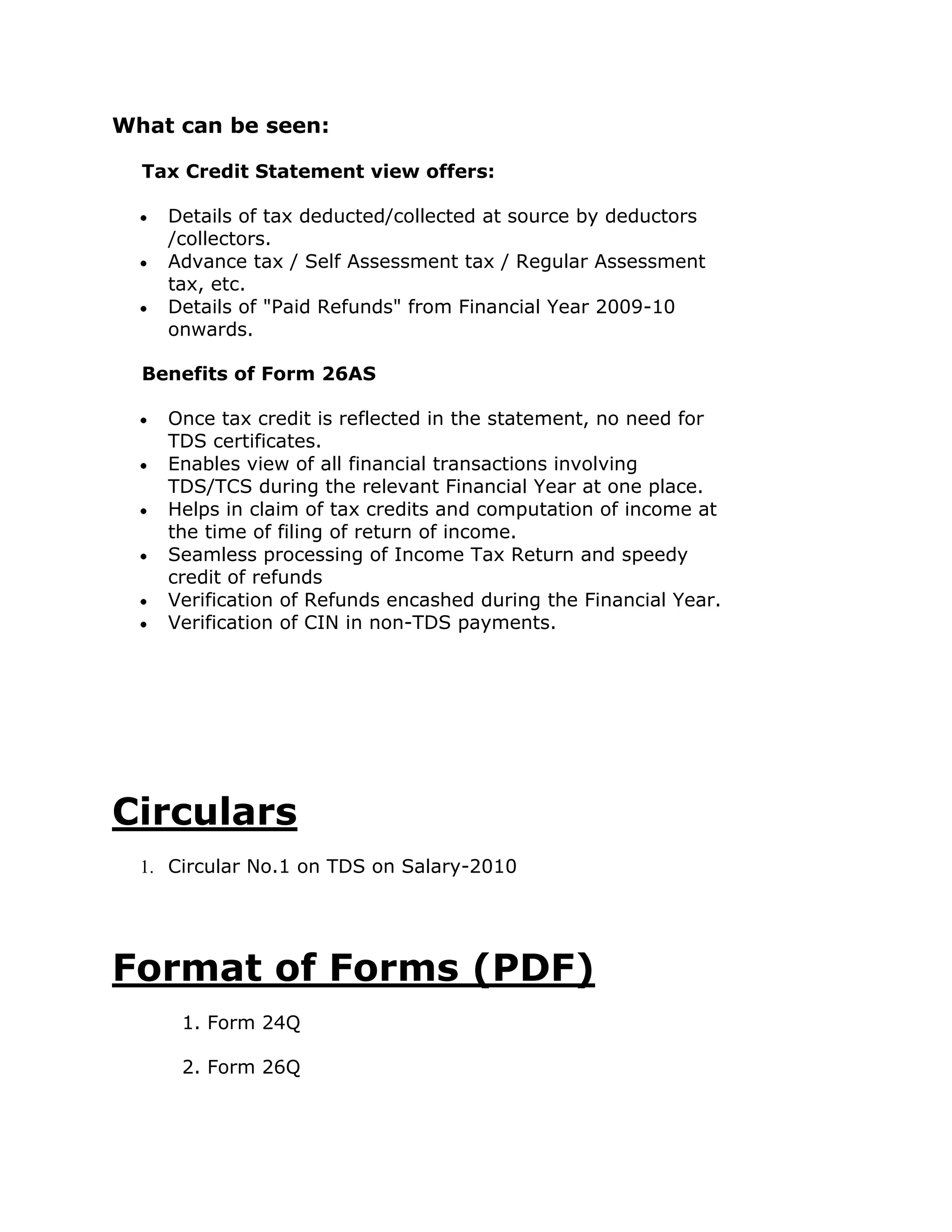 What can be seen:

  Tax Credit Statement view offers:

    Details of tax deducted/collected at source by deductors
    /collectors.
    Advance tax / Self Assessment tax / Regular Assessment
    tax, etc.
    Details of "Paid Refunds" from Financial Year 2009-10
    onwards.

  Benefits of Form 26AS

    Once tax credit is reflected in the statement, no need for
    TDS certificates.
    Enables view of all financial transactions involving
    TDS/TCS during the relevant Financial Year at one place.
    Helps in claim of tax credits and computation of income at
    the time of filing of return of income.
    Seamless processing of Income Tax Return and speedy
    credit of refunds
    Verification of Refunds encashed during the Financial Year.
    Verification of CIN in non-TDS payments.




Circulars
  1. Circular No.1 on TDS on Salary-2010




Format of Forms (PDF)
      1. Form 24Q

      2. Form 26Q
 