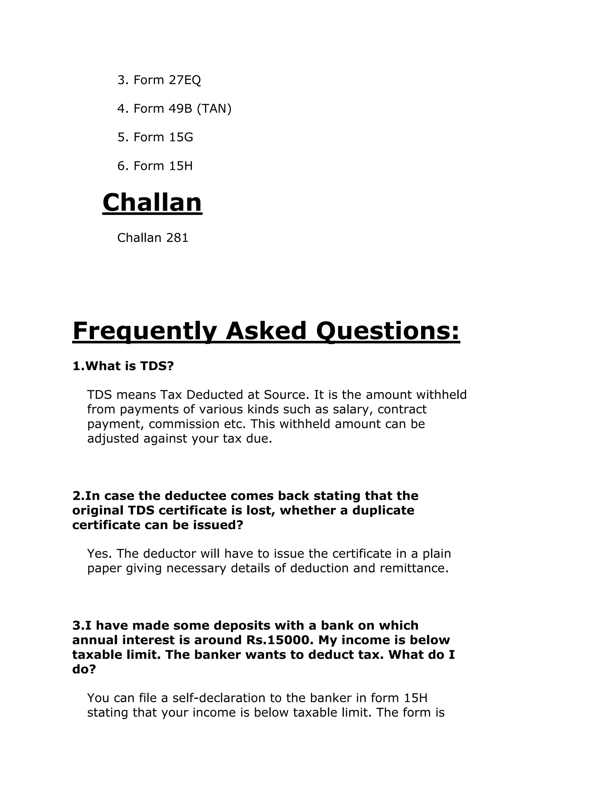 3. Form 27EQ

       4. Form 49B (TAN)

       5. Form 15G

       6. Form 15H


    Challan
       Challan 281




Frequently Asked Questions:
1.What is TDS?

  TDS means Tax Deducted at Source. It is the amount withheld
  from payments of various kinds such as salary, contract
  payment, commission etc. This withheld amount can be
  adjusted against your tax due.



2.In case the deductee comes back stating that the
original TDS certificate is lost, whether a duplicate
certificate can be issued?

  Yes. The deductor will have to issue the certificate in a plain
  paper giving necessary details of deduction and remittance.



3.I have made some deposits with a bank on which
annual interest is around Rs.15000. My income is below
taxable limit. The banker wants to deduct tax. What do I
do?

  You can file a self-declaration to the banker in form 15H
  stating that your income is below taxable limit. The form is
 