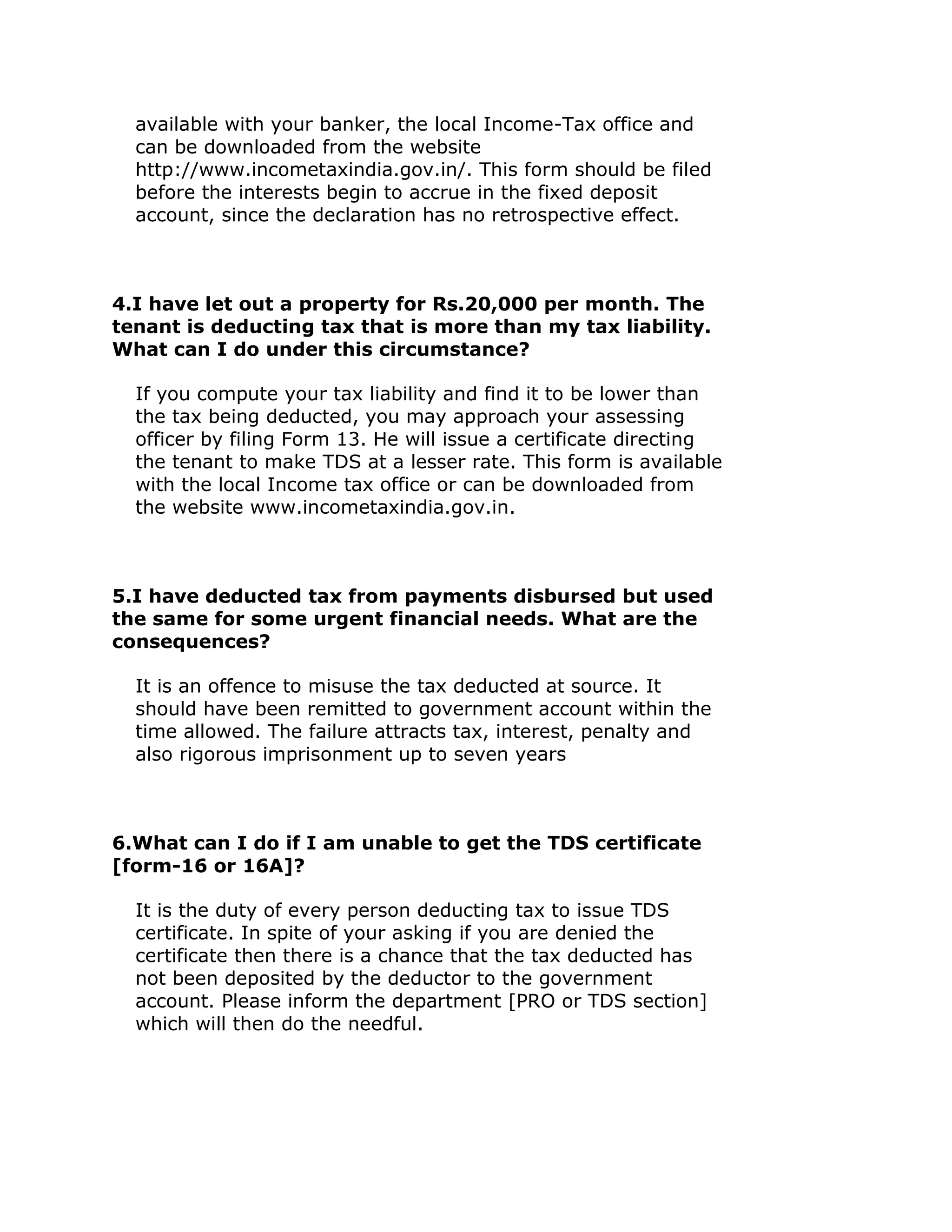 available with your banker, the local Income-Tax office and
  can be downloaded from the website
  http://www.incometaxindia.gov.in/. This form should be filed
  before the interests begin to accrue in the fixed deposit
  account, since the declaration has no retrospective effect.



4.I have let out a property for Rs.20,000 per month. The
tenant is deducting tax that is more than my tax liability.
What can I do under this circumstance?

  If you compute your tax liability and find it to be lower than
  the tax being deducted, you may approach your assessing
  officer by filing Form 13. He will issue a certificate directing
  the tenant to make TDS at a lesser rate. This form is available
  with the local Income tax office or can be downloaded from
  the website www.incometaxindia.gov.in.



5.I have deducted tax from payments disbursed but used
the same for some urgent financial needs. What are the
consequences?

  It is an offence to misuse the tax deducted at source. It
  should have been remitted to government account within the
  time allowed. The failure attracts tax, interest, penalty and
  also rigorous imprisonment up to seven years



6.What can I do if I am unable to get the TDS certificate
[form-16 or 16A]?

  It is the duty of every person deducting tax to issue TDS
  certificate. In spite of your asking if you are denied the
  certificate then there is a chance that the tax deducted has
  not been deposited by the deductor to the government
  account. Please inform the department [PRO or TDS section]
  which will then do the needful.
 