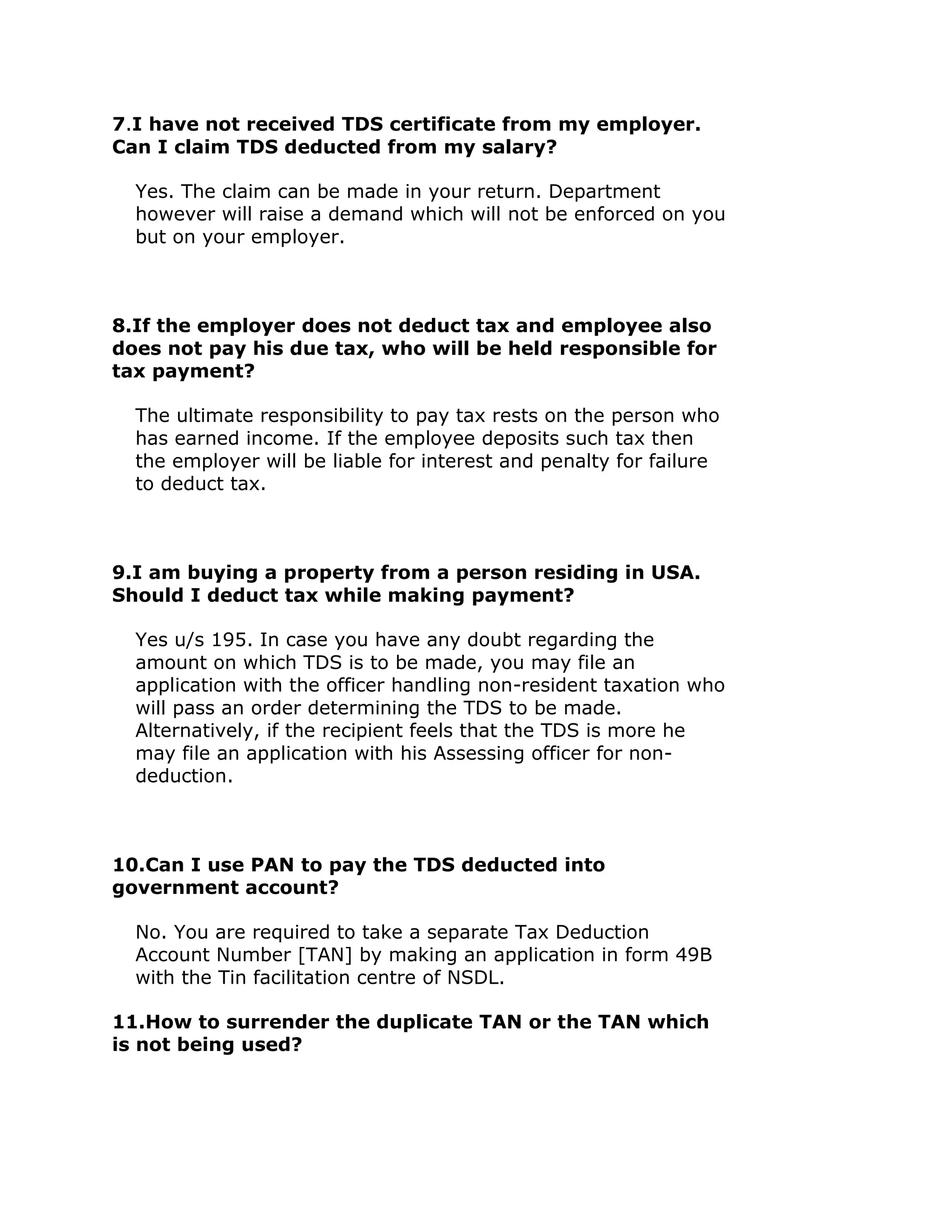 7.I have not received TDS certificate from my employer.
Can I claim TDS deducted from my salary?

  Yes. The claim can be made in your return. Department
  however will raise a demand which will not be enforced on you
  but on your employer.



8.If the employer does not deduct tax and employee also
does not pay his due tax, who will be held responsible for
tax payment?

  The ultimate responsibility to pay tax rests on the person who
  has earned income. If the employee deposits such tax then
  the employer will be liable for interest and penalty for failure
  to deduct tax.



9.I am buying a property from a person residing in USA.
Should I deduct tax while making payment?

  Yes u/s 195. In case you have any doubt regarding the
  amount on which TDS is to be made, you may file an
  application with the officer handling non-resident taxation who
  will pass an order determining the TDS to be made.
  Alternatively, if the recipient feels that the TDS is more he
  may file an application with his Assessing officer for non-
  deduction.



10.Can I use PAN to pay the TDS deducted into
government account?

  No. You are required to take a separate Tax Deduction
  Account Number [TAN] by making an application in form 49B
  with the Tin facilitation centre of NSDL.

11.How to surrender the duplicate TAN or the TAN which
is not being used?
 