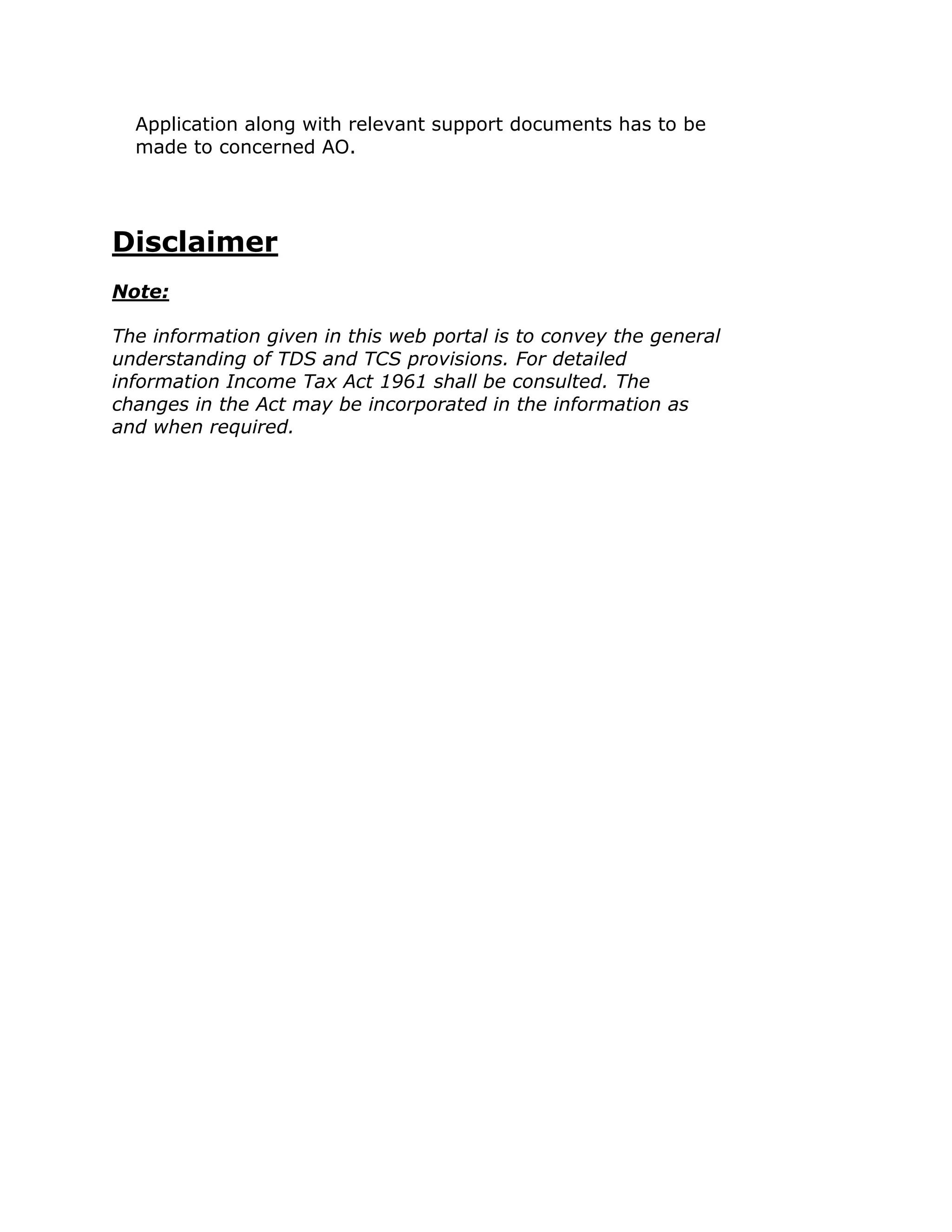 Application along with relevant support documents has to be
  made to concerned AO.




Disclaimer
Note:

The information given in this web portal is to convey the general
understanding of TDS and TCS provisions. For detailed
information Income Tax Act 1961 shall be consulted. The
changes in the Act may be incorporated in the information as
and when required.
 