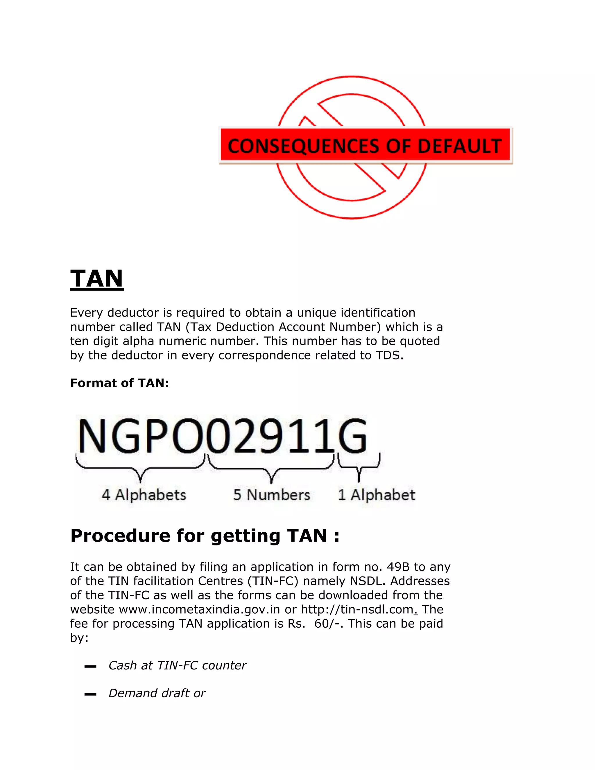 TAN
Every deductor is required to obtain a unique identification
number called TAN (Tax Deduction Account Number) which is a
ten digit alpha numeric number. This number has to be quoted
by the deductor in every correspondence related to TDS.

Format of TAN:




Procedure for getting TAN :
It can be obtained by filing an application in form no. 49B to any
of the TIN facilitation Centres (TIN-FC) namely NSDL. Addresses
of the TIN-FC as well as the forms can be downloaded from the
website www.incometaxindia.gov.in or http://tin-nsdl.com. The
fee for processing TAN application is Rs. 60/-. This can be paid
by:

  ▬   Cash at TIN-FC counter

  ▬   Demand draft or
 