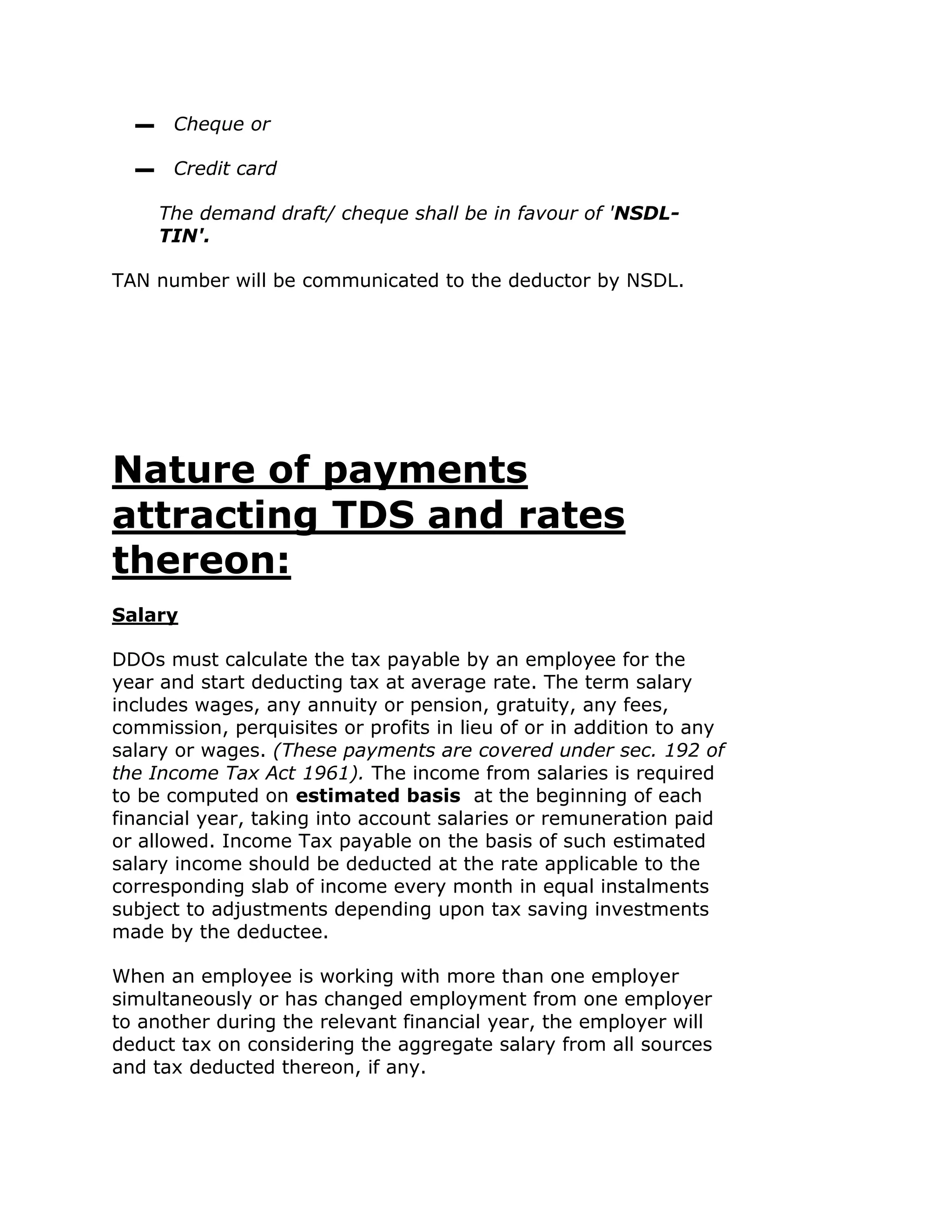 ▬    Cheque or

  ▬    Credit card

      The demand draft/ cheque shall be in favour of 'NSDL-
      TIN'.

TAN number will be communicated to the deductor by NSDL.




Nature of payments
attracting TDS and rates
thereon:
Salary

DDOs must calculate the tax payable by an employee for the
year and start deducting tax at average rate. The term salary
includes wages, any annuity or pension, gratuity, any fees,
commission, perquisites or profits in lieu of or in addition to any
salary or wages. (These payments are covered under sec. 192 of
the Income Tax Act 1961). The income from salaries is required
to be computed on estimated basis at the beginning of each
financial year, taking into account salaries or remuneration paid
or allowed. Income Tax payable on the basis of such estimated
salary income should be deducted at the rate applicable to the
corresponding slab of income every month in equal instalments
subject to adjustments depending upon tax saving investments
made by the deductee.

When an employee is working with more than one employer
simultaneously or has changed employment from one employer
to another during the relevant financial year, the employer will
deduct tax on considering the aggregate salary from all sources
and tax deducted thereon, if any.
 