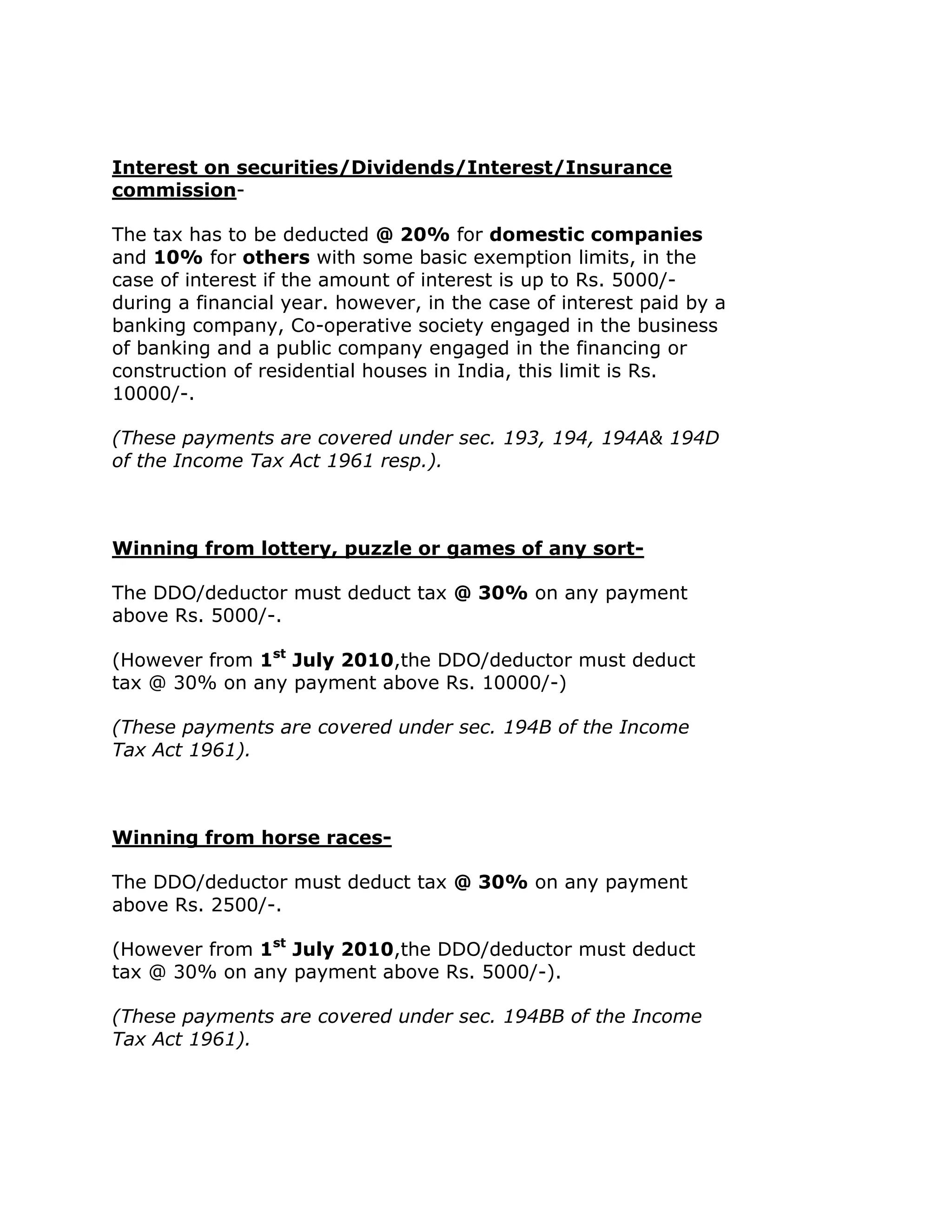 Interest on securities/Dividends/Interest/Insurance
commission-

The tax has to be deducted @ 20% for domestic companies
and 10% for others with some basic exemption limits, in the
case of interest if the amount of interest is up to Rs. 5000/-
during a financial year. however, in the case of interest paid by a
banking company, Co-operative society engaged in the business
of banking and a public company engaged in the financing or
construction of residential houses in India, this limit is Rs.
10000/-.

(These payments are covered under sec. 193, 194, 194A& 194D
of the Income Tax Act 1961 resp.).



Winning from lottery, puzzle or games of any sort-

The DDO/deductor must deduct tax @ 30% on any payment
above Rs. 5000/-.

(However from 1st July 2010,the DDO/deductor must deduct
tax @ 30% on any payment above Rs. 10000/-)

(These payments are covered under sec. 194B of the Income
Tax Act 1961).



Winning from horse races-

The DDO/deductor must deduct tax @ 30% on any payment
above Rs. 2500/-.

(However from 1st July 2010,the DDO/deductor must deduct
tax @ 30% on any payment above Rs. 5000/-).

(These payments are covered under sec. 194BB of the Income
Tax Act 1961).
 